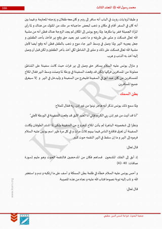 ‫الدین‬‫شمس‬ ‫خواجة‬ ‫البحوث‬ ‫جمعیة‬‫عظيمي‬
166 ‫هللا‬‫ل‬‫سو‬‫ر‬‫محمد‬‫ﷺ‬‫الثالث‬‫املجلد‬
www.ksars.org
‫بين‬ ‫فيما‬‫و‬ .‫املحترمة‬‫جته‬‫و‬‫ز‬‫و‬ ‫طفالن‬‫معه‬‫كان‬‫و‬ .‫م‬‫و‬‫ر‬ ‫إلى‬ ‫سافر‬ ‫أنه‬ ‫الباب‬ ‫في‬ ‫يت‬‫و‬‫ر‬ ‫ايات‬‫و‬‫لر‬ ‫طبقا‬ ‫و‬
‫أق‬ ‫السفر‬ ‫في‬ ‫كان‬ ‫أنه‬‫أى‬‫ر‬ ‫ملا‬ ‫و‬ ‫هناك‬ ‫من‬ ‫امللوك‬ ‫من‬ ‫ملك‬ ‫مر‬ ‫حاجياته‬ ‫لبعض‬ ‫ذهب‬ ‫و‬ ‫مكان‬ ‫في‬ ‫ام‬
‫مشية‬ ‫من‬ ‫أنه‬ ‫فظن‬ ‫هناك‬ ‫جة‬‫و‬‫الز‬ ‫يجد‬ ‫لم‬ ‫املكان‬ ‫إلى‬ ‫يونس‬ ‫جع‬‫ر‬ ‫ملا‬‫و‬ .‫مكرها‬ ‫بها‬ ‫ففر‬ ‫الجميلة‬ ‫أة‬‫ر‬‫امل‬
‫و‬ ‫الطفلين‬ ‫بأحد‬ ‫فأخذ‬ ‫نهر‬ ‫وقع‬ ‫حتى‬ ‫بعيد‬ ‫غير‬ ‫ذهب‬ ‫ما‬ ‫و‬ ‫طريقه‬ ‫على‬ ‫ى‬ ‫مش‬ ‫و‬ ‫فسكت‬ ‫تعالى‬ ‫هللا‬
‫مل‬‫و‬ ‫النهر‬ ‫يعبربه‬ ‫جعل‬‫ألجل‬ ‫أيضا‬ ‫وقع‬ ‫أنه‬ ‫فظن‬ ‫بالطفل‬ ‫ذهب‬ ‫و‬ ‫موج‬ ‫جاء‬ ‫النهر‬ ‫وسط‬ ‫في‬ ‫وصل‬ ‫ا‬
‫وصل‬ ‫أن‬‫قبل‬‫لكن‬ ‫و‬ ‫الطفلين‬ ‫بأخر‬ ‫أخذ‬ ‫لكي‬ ‫الشاطئ‬ ‫إلى‬ ‫ى‬ ‫مش‬ ‫و‬ ‫ذلك‬ ‫على‬ ‫فسكت‬ ‫تعالى‬ ‫هللا‬ ‫مشية‬
.‫هرب‬ ‫و‬ ‫الذئب‬‫به‬ ‫أخذ‬‫إليه‬
‫الشاطئ‬ ‫على‬ ‫سفينة‬ ‫كانت‬ ‫حيث‬ ‫ات‬‫ر‬‫ف‬ ‫نهر‬ ‫إلى‬ ‫وصل‬ ‫حتى‬ ‫يسافر‬ ‫السالم‬ ‫عليه‬ ‫يونس‬ ‫ال‬‫ز‬‫ما‬ ‫و‬
‫مملوئة‬‫املالح‬‫فقال‬‫النهر‬‫وسط‬ ‫وصلت‬ ‫ملا‬ ‫طة‬‫ر‬‫و‬ ‫في‬ ‫السفينة‬ ‫وقعت‬ ‫قد‬ ‫ولكن‬ ‫فركبها‬ ‫املسافرين‬ ‫من‬
‫ق‬‫سيغر‬ ‫إال‬ ‫و‬ ‫النهر‬ ‫في‬ ‫وليدخل‬ ‫و‬ ‫السفينة‬ ‫من‬ ‫فليخرج‬ ‫السفينة‬ ‫في‬ ‫آبق‬ ‫عبد‬ ‫كان‬ ‫من‬ ‫للمسافرين‬
.‫املسافرين‬‫جميع‬
‫السمك‬ ‫بطن‬
‫للمال‬ ‫فقال‬‫به‬‫ر‬ ‫إذن‬‫غير‬‫من‬ ‫ا‬‫و‬‫نين‬ ‫هاجر‬ ‫أنه‬‫تذكر‬ ‫يونس‬ ‫ذلك‬ ‫سمع‬‫ملا‬‫و‬:‫ح‬
"‫ألجلي‬ ‫طة‬‫ر‬‫الو‬‫في‬‫السفينة‬‫وقعت‬ ‫قد‬ ‫اآلبق‬ ‫العبد‬‫أنا‬‫فإني‬‫الكريم‬‫بي‬‫ر‬ ‫إذن‬‫غير‬‫من‬ ‫أتيت‬‫قد‬ ‫"أنا‬
‫وكادت‬ ‫الطوفان‬ ‫اشتد‬ ‫ملا‬ ‫ولكن‬ ‫السفينة‬ ‫من‬ ‫ج‬‫و‬‫للخر‬ ‫املالح‬ ‫يأذن‬ ‫لم‬ ‫الباهرة‬ ‫شخصيته‬ ‫إلى‬ ‫ا‬‫ر‬‫ونظ‬
‫يونس‬ ‫اسم‬ ‫ظهر‬ ‫مرة‬ ‫كل‬ ‫في‬ ‫و‬ ‫ات‬‫ر‬‫م‬ ‫ثالث‬ ‫بينهم‬ ‫فيما‬ ‫الناس‬ ‫فاقترع‬ ‫ق‬‫تغر‬ ‫أن‬ ‫السفينة‬‫السالم‬ ‫عليه‬
.‫كبير‬‫حوت‬ ‫التقمه‬ ‫النهر‬‫في‬ ‫سقط‬ ‫إن‬ ‫ما‬‫و‬ ‫النهر‬ ‫إلى‬‫فرموه‬
:‫تعالى‬ ‫قال‬
‫ة‬‫ر‬‫(سو‬ ‫مليم‬ ‫وهو‬ ‫الحوت‬ ‫فالتقمه‬ ‫املدحضين‬ ‫من‬ ‫فكان‬ ‫فساهم‬ ‫ن‬‫املشحو‬ ‫الفلك‬ ‫إلى‬ ‫أبق‬ ‫إذ‬
:‫صافات‬60-63)
‫استغفر‬‫و‬ ‫ندم‬ ‫و‬ ‫تكبه‬‫ر‬‫ا‬‫ما‬‫على‬ ‫أسف‬ ‫و‬ ‫السمكة‬ ‫بطن‬ ‫ظلمة‬ ‫في‬ ‫خطأه‬ ‫السالم‬ ‫عليه‬ ‫يونس‬ ‫أحس‬ ‫و‬
‫هللا‬.‫املصيبة‬‫هذه‬ ‫من‬‫نجاه‬ ‫و‬ ‫عليه‬‫هللا‬‫فتاب‬‫نصوحا‬ ‫توبة‬ ‫إليه‬‫تاب‬ ‫و‬
:‫تعالى‬ ‫قال‬
 