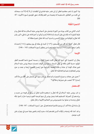 ‫الدین‬‫شمس‬ ‫خواجة‬ ‫البحوث‬ ‫جمعیة‬‫عظيمي‬
167 ‫هللا‬‫ل‬‫سو‬‫ر‬‫محمد‬‫ﷺ‬‫الثالث‬‫املجلد‬
www.ksars.org
‫نقدر‬ ‫لن‬ ‫أن‬ ‫فظن‬ ‫مغاضبا‬ ‫ذهب‬ ‫إذ‬ ‫ن‬‫النو‬ ‫وذا‬‫سبحانك‬ ‫أنت‬ ‫إال‬ ‫إله‬ ‫ال‬ ‫أن‬ ‫الظلمات‬ ‫في‬ ‫فنادى‬ ‫عليه‬
:‫األنبياء‬ ‫ة‬‫ر‬‫(سو‬ ‫املؤمنين‬ ‫ننجي‬ ‫وكذلك‬ ‫الغم‬ ‫من‬ ‫ونجيناه‬ ‫له‬ ‫فاستجبنا‬ ‫الظاملين‬ ‫من‬ ‫كنت‬ ‫إني‬61-
66)
‫الش‬‫لة‬
ِّ
‫ظ‬
ُ
‫امل‬‫جرة‬
‫و‬ ‫بها‬‫تعالى‬ ‫هللا‬‫دعا‬‫السالم‬‫عليه‬‫يونس‬ ‫أدعية‬‫على‬‫يشتمل‬ ‫اة‬‫ر‬‫التو‬ ‫من‬ ‫يوناه‬ ‫كتاب‬ ‫من‬ ‫الثاني‬ ‫الباب‬
‫بإذن‬ ‫النهر‬‫شاطيء‬‫على‬‫قائه‬‫ا‬‫ر‬‫أخي‬‫و‬ .‫لياليها‬ ‫و‬ ‫أيام‬‫ثالثة‬ ‫ملدة‬ ‫السمك‬‫بطن‬ ‫في‬ ‫مكث‬ ‫أنه‬ ‫ة‬‫ر‬‫ا‬‫و‬‫للت‬ ‫طبقا‬
‫ت‬ ‫هللا‬‫أنبت‬ ‫شدتها‬‫و‬ ‫الشمس‬ ‫ة‬‫ر‬‫ا‬‫ر‬‫ح‬ ‫من‬‫للوقاية‬ ‫و‬ ‫تعالى‬ ‫هللا‬.‫له‬ ‫مظلة‬‫شجرة‬ ‫عالى‬
﴿ ‫املسبحين‬ ‫من‬ ‫كان‬ ‫أنه‬ ‫"فلوال‬ :‫تعالى‬ ‫قال‬٦٤٢﴿ ‫ن‬‫يبعثو‬ ‫يوم‬ ‫إلى‬ ‫بطنه‬ ‫في‬ ‫للبث‬ ﴾٦٤٤‫فنبذناه‬ ﴾
‫بالعر‬﴿‫سقيم‬‫وهو‬ ‫اء‬٦٤٠‫شجر‬‫عليه‬‫أنبتنا‬‫و‬ ﴾:‫الصافات‬‫ة‬‫ر‬‫(سو‬ ‫يقطين‬ ‫من‬‫ة‬566–564)
‫ضة‬‫ر‬‫األ‬
‫الطير‬ ‫كجسم‬ ‫ناعما‬ ‫أصبح‬ ‫جسمه‬ ‫و‬ .‫القثاء‬ ‫شجرة‬ ‫كانت‬ ‫تعالى‬ ‫هللا‬ ‫أنبتها‬ ‫التي‬ ‫الشجرة‬ ‫إن‬ ‫يقال‬
‫السالم‬ ‫عليه‬ ‫يونس‬ ‫صحة‬ ‫تحسنت‬ ‫الوقت‬ ‫ر‬‫و‬‫مر‬ ‫مع‬ ‫و‬ ‫السمك‬ ‫بطن‬ ‫في‬ ‫مكثه‬ ‫ألجل‬ ‫حديثا‬ ‫املولود‬
‫كوخا‬ ‫هناك‬ ‫فبنى‬‫ن‬‫حز‬ ‫و‬ ‫جفت‬ ‫و‬ ‫ضة‬‫ر‬‫أ‬ ‫الشجرة‬ ‫ضت‬‫ر‬‫أ‬ ‫حتى‬ ‫فيه‬ ‫أيام‬ ‫لبضعة‬ ‫مكث‬ ‫و‬ ‫عشة‬ ‫أو‬
:‫تعالى‬ ‫هللا‬ ‫فخاطبه‬‫ضياعها‬‫و‬ ‫لجفافها‬‫يونس‬
‫ألف‬‫مأة‬‫من‬‫أكثر‬ ‫على‬‫تشتمل‬ ‫التي‬‫ا‬‫و‬‫نين‬ ‫دمار‬ ‫في‬ ‫تتفكر‬ ‫لم‬ ‫و‬ ‫الشجرة‬ ‫ضياع‬ ‫و‬ ‫جفاف‬ ‫على‬ ‫ن‬‫تحز‬ ‫"أ‬
"‫هالكها؟‬ ‫و‬ ‫ها‬‫ر‬‫دمها‬‫على‬ ‫أعضب‬ ‫أال‬ ‫إنسان؟‬
‫اإلستغفار‬
‫ا‬ ‫عليه‬ ‫يونس‬ ‫تاب‬ ‫و‬‫و‬ ‫جديد‬ ‫من‬ ‫قومه‬ ‫إلى‬ ‫يرجع‬ ‫أن‬ ‫تعالى‬ ‫فأمره‬ ‫استغفره‬ ‫و‬ ‫تعالى‬ ‫هللا‬ ‫إلى‬ ‫لسالم‬
‫باهلل‬ ‫ا‬‫و‬‫أمن‬ ‫و‬ ‫ا‬‫ر‬‫حا‬ ‫ترحيبا‬ ‫القوم‬ ‫فرحبه‬ ‫ا‬‫و‬‫نين‬ ‫إلى‬ ‫يونس‬ ‫وصل‬ ‫فلما‬ ‫املستقيم‬ ‫اط‬‫ر‬‫الص‬ ‫إلى‬ ‫يرشدهم‬
:‫تعالى‬ ‫قال‬‫و‬ .‫اإللهية‬‫التعاليم‬‫من‬‫يونس‬ ‫علمهم‬‫بما‬ ‫ا‬‫و‬‫عمل‬‫و‬ ‫وحدته‬ ‫و‬ ‫تعالى‬
‫أر‬‫و‬‫أو‬ ‫ألف‬‫مائة‬ ‫إلى‬‫سلناه‬: ‫الصافات‬‫ة‬‫ر‬‫(سو‬ ‫حين‬ ‫إلى‬‫فمتعناهم‬ ‫ا‬‫و‬‫فآمن‬‫ن‬‫يزيدو‬561-566)
‫دفن‬ ‫و‬ ‫ا‬‫و‬‫نين‬ ‫في‬ ‫عمره‬ ‫بقية‬ ‫ى‬ ‫قض‬ ‫و‬ ‫إليه‬ ‫سفره‬ ‫إثناء‬ ‫فقدهم‬ ‫الذين‬ ‫أوالده‬ ‫و‬ ‫جته‬‫و‬‫ز‬ ‫هللا‬ ‫أعاد‬ ‫قد‬ ‫و‬
.‫موصل‬ ‫قرب‬
 