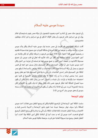 ‫الدین‬‫شمس‬ ‫خواجة‬ ‫البحوث‬ ‫جمعیة‬‫عظيمي‬
176 ‫هللا‬‫ل‬‫سو‬‫ر‬‫محمد‬‫ﷺ‬‫الثالث‬‫املجلد‬
www.ksars.org
‫السالم‬‫عليه‬‫ى‬ ‫موس‬‫سيدنا‬
‫غالم‬ ‫باستيصالها‬ ‫يقوم‬ ‫مصر‬ ‫دولة‬ ‫بأن‬ ‫ن‬‫املنجمو‬ ‫بتعبيره‬ ‫أخبره‬ ‫و‬ ‫املنام‬ ‫في‬ ‫مصر‬ ‫ملك‬ ‫ن‬‫فرعو‬ ‫أى‬‫ر‬
‫مؤظفين‬ ‫لذلك‬ ‫ر‬‫قر‬ ‫و‬ ‫ائيل‬‫ر‬‫إس‬ ‫بني‬ ‫في‬ ‫ر‬‫الذكو‬ ‫األوالد‬ ‫يقتل‬ ‫بأن‬ ‫ن‬‫فرعو‬ ‫فأمر‬ ‫ائيل‬‫ر‬‫إس‬ ‫بني‬ ‫في‬ ‫يولد‬
.‫مخصوصين‬
‫في‬ ‫أقيمت‬ ‫قد‬ ‫اسيس‬‫و‬‫الج‬ ‫شبكة‬ ‫كانت‬‫ى‬ ‫موس‬ ‫الد‬‫و‬ ‫وكان‬ ‫السالم‬ ‫عليه‬ ‫ى‬ ‫موس‬ ‫ولد‬ ‫عندما‬ ‫مصر‬
‫طفلهم‬‫صيانة‬‫تجاه‬ ‫عميق‬‫ن‬‫حز‬ ‫و‬ ‫كبيرة‬‫مشكلة‬‫في‬‫أسرته‬ ‫أهل‬ ‫من‬ ‫غيرهما‬ ‫و‬ ‫يوكبد‬ ‫الدته‬‫و‬ ‫و‬ ‫ان‬‫ر‬‫عم‬
‫من‬ ‫وقايته‬ ‫تكن‬ ‫لم‬ ‫ولكن‬ ‫شرطته‬ ‫و‬ ‫ن‬‫فرعو‬ ‫من‬ ‫ر‬‫شهو‬ ‫ثالثة‬ ‫ملدة‬ ‫اه‬‫و‬‫أخف‬ ‫كما‬ ‫ى‬ ‫موس‬ ‫ضيعهم‬‫ر‬ ‫و‬
‫ذلك‬ ‫من‬ ‫أكثر‬ ‫لهم‬ ‫ممكنة‬ ‫امللكية‬ ‫اسيس‬‫و‬‫الج‬ ‫أعين‬‫تصنع‬ ‫بأن‬ ‫ى‬ ‫موس‬ ‫قلب‬ ‫في‬ ‫تعالى‬ ‫هللا‬ ‫فألهم‬
‫وكان‬ ‫النيل‬ ‫نهر‬ ‫ماء‬‫ر‬‫تيا‬ ‫إلى‬ ‫تسلمه‬ ‫ثم‬ ‫فيه‬ ‫ى‬ ‫موس‬ ‫تصع‬ ‫و‬ ‫ن‬‫اللو‬ ‫أحمر‬ ‫تجعله‬ ‫و‬ ‫كالتابوت‬ ‫صندوقا‬
‫قصر‬ ‫إلى‬ ‫اتجه‬ ‫حتى‬ ‫يسيل‬ ‫ال‬‫ز‬‫ما‬ ‫ق‬‫الصندو‬ ‫كان‬ ‫و‬ ‫ق‬‫الصندو‬ ‫اقب‬‫ر‬‫ت‬ ‫أن‬ ‫على‬ ‫ة‬‫ر‬‫مقر‬ ‫ى‬ ‫موس‬ ‫أخت‬
‫امللك‬ ‫و‬ ‫الخادمات‬ ‫كانت‬ ‫حيث‬ ‫السباحة‬ ‫بركة‬ ‫إلى‬ ‫وصل‬ ‫و‬ ‫ن‬‫فرعو‬‫بصر‬ ‫وقع‬ ‫إذ‬ ‫بالسباحة‬ ‫يتمتعن‬ ‫ة‬
‫ضيع‬‫ر‬ ‫طفل‬ ‫هو‬ ‫فإذا‬ ‫ق‬‫الصندو‬ ‫فتح‬ ‫ملا‬‫و‬ ‫به‬ ‫يأتي‬ ‫بأن‬ ‫الخادمات‬ ‫إحدى‬ ‫فأمر‬ ‫ق‬‫الصندو‬ ‫على‬ ‫امللكة‬
‫حتى‬ ‫قلبها‬ ‫في‬ ‫األمومية‬ ‫مشاعر‬ ‫نشأت‬ ‫وقد‬ ‫إال‬ ‫امللكة‬ ‫أته‬‫ر‬ ‫إن‬ ‫ما‬ ‫و‬ ‫إبهامه‬ ‫يمتص‬ ‫جدا‬ ‫جميل‬
‫امل‬ ‫جال‬‫ر‬ ‫من‬ ‫أحد‬ ‫تشوش‬ ‫و‬ .‫تتبناه‬ ‫بأن‬ ‫ادت‬‫ر‬‫أ‬‫و‬ ‫و‬ ‫امة‬‫ر‬‫وك‬ ‫حبا‬ ‫احتضنته‬‫ن‬‫يكو‬ ‫أن‬ ‫يمكن‬ ‫بأنه‬ ‫لك‬
‫لكن‬ ‫و‬ ‫الكهنة‬ ‫به‬ ‫تكهن‬ ‫ولد‬ ‫أنه‬ ‫يمكن‬ ‫وقال‬ ‫ذلك‬ ‫نفس‬ ‫ن‬‫فرعو‬ ‫تفكر‬ ‫كما‬ ‫اململكة‬ ‫لضياع‬ ‫سببا‬
‫سمته‬‫و‬ ‫لنا‬ ‫ولدا‬ ‫نتخذه‬ ‫أو‬ ‫ألعيننا‬ ‫قرة‬ ‫ن‬‫يكو‬ ‫أن‬ ‫يمكن‬ ‫بأنه‬ ‫قائلة‬ ‫أيها‬‫ر‬ ‫عن‬ ‫أعربت‬ ‫املحبوبة‬ ‫جته‬‫و‬‫ز‬
.)‫املاء‬ ‫من‬‫أخرج‬ ‫جل‬‫ر‬ ‫ى‬ ‫موس‬ ‫معنى‬‫(و‬ ‫ى‬ ‫بموس‬
‫املرضعة‬‫توفير‬
‫املل‬ ‫سلمت‬‫ى‬ ‫موس‬ ‫أخت‬ ‫فقالت‬ ‫منهن‬ ‫الطفل‬ ‫يرضع‬ ‫لم‬ ‫ولكن‬ ‫امللكية‬ ‫اضيع‬‫ر‬‫امل‬ ‫إلى‬ ‫الرضاعة‬ ‫ر‬‫أمو‬ ‫كة‬
‫و‬ ‫قيام‬ ‫بأحسن‬ ‫التربية‬ ‫و‬ ‫الرضاعة‬ ‫ر‬‫بأمو‬ ‫تقوم‬ ‫جدا‬ ‫جيدة‬ ‫مرضعة‬ ‫توفر‬ ‫سوف‬ ‫بأنها‬ ‫للملكة‬
‫الرضيع‬‫الطفل‬‫يرضع‬ ‫لكي‬ ‫مباشرة‬‫بها‬‫تأتي‬ ‫بأن‬ ‫امللكة‬ ‫فقالت‬ ‫بالغا‬ ‫اهتماما‬ ‫الطفل‬ ‫برعاية‬ ‫االهتمام‬
‫فذه‬ ‫الجائع‬‫أمها‬ ‫أخذت‬ ‫ملا‬‫و‬ ‫امللكة‬ ‫لدي‬ ‫امللكي‬ ‫البالط‬ ‫إلى‬ ‫أمها‬ ‫دعت‬ ‫و‬ ‫أمه‬ ‫إلى‬ ‫ى‬ ‫موس‬ ‫أخت‬ ‫بت‬
.‫السالم‬‫عليه‬ ‫ى‬ ‫ملوس‬ ‫ملكية‬ ‫مرضعة‬ ‫ت‬‫ر‬‫قر‬ ‫حتى‬ ‫للغاية‬ ‫بسهولة‬ ‫منها‬ ‫يرصع‬ ‫فجعل‬ ‫الطفل‬
 