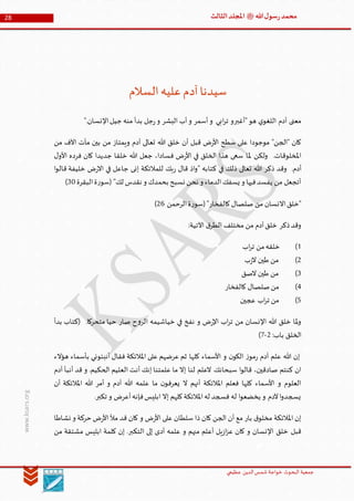 ‫الدین‬‫شمس‬ ‫خواجة‬ ‫البحوث‬ ‫جمعیة‬‫عظيمي‬
28 ‫هللا‬‫ل‬‫سو‬‫ر‬‫محمد‬‫ﷺ‬‫الثالث‬‫املجلد‬
www.ksars.org
‫السالم‬‫عليه‬‫آدم‬‫سيدنا‬
".‫اإلنسان‬‫جيل‬ ‫منه‬ ‫بدأ‬ ‫جل‬‫ر‬‫و‬ ‫البشر‬ ‫أب‬‫و‬ ‫أسمر‬‫و‬ ‫ابي‬‫ر‬‫ت‬ ‫"أغبرو‬‫هو‬ ‫ي‬‫اللغو‬ ‫آدم‬ ‫معنى‬
‫من‬ ‫اآلف‬ ‫مآت‬ ‫بين‬ ‫من‬ ‫ويمتاز‬ ‫آدم‬ ‫تعالى‬ ‫هللا‬ ‫خلق‬ ‫أن‬ ‫قبل‬ ‫ض‬‫ر‬‫األ‬ ‫سطح‬ ‫على‬ ‫موجودا‬ "‫"الجن‬ ‫كان‬
‫ملا‬ ‫ولكن‬ .‫املخلوقات‬‫ل‬‫األو‬ ‫فرده‬ ‫كان‬ ‫جديدا‬ ‫خلقا‬ ‫هللا‬ ‫جعل‬ ،‫فسادا‬ ‫ض‬‫ر‬‫األ‬ ‫في‬ ‫الخلق‬ ‫هذا‬ ‫سعى‬
.‫أدم‬‫ا‬‫و‬‫قال‬ ‫خليفة‬ ‫ض‬‫ر‬‫اال‬ ‫في‬ ‫جاعل‬ ‫إنى‬ ‫للمالئكة‬ ‫بك‬‫ر‬ ‫قال‬ ‫اذ‬‫و‬" ‫كتابه‬ ‫في‬ ‫ذلك‬ ‫تعالى‬ ‫هللا‬ ‫ذكر‬ ‫وقد‬
"‫لك‬ ‫نقدس‬ ‫و‬ ‫بحمدك‬ ‫نسبح‬ ‫نحن‬ ‫و‬ ‫الدماء‬‫يسفك‬ ‫و‬ ‫فيها‬‫يفسد‬ ‫من‬ ‫أتجعل‬‫البقرة‬‫ة‬‫ر‬‫(سو‬60)
‫صلصال‬ ‫من‬ ‫االنسان‬‫"خلق‬"‫كالفخار‬‫الرحمن‬‫ة‬‫ر‬‫(سو‬34)
:‫اآلتية‬ ‫ق‬‫الطر‬ ‫مختلف‬ ‫من‬ ‫آدم‬‫خلق‬ ‫ذكر‬‫وقد‬
5)‫اب‬‫ر‬‫ت‬ ‫من‬‫خلقه‬
3)‫ب‬‫ز‬‫ال‬ ‫طين‬ ‫من‬
6)‫الصق‬ ‫طين‬ ‫من‬
6)‫كالفخار‬ ‫صلصال‬‫من‬
1)‫عجين‬ ‫اب‬‫ر‬‫ت‬ ‫من‬
.‫متحركا‬ ‫حيا‬ ‫صار‬ ‫ح‬‫و‬‫الر‬ ‫خياشيمه‬ ‫في‬ ‫نفخ‬ ‫و‬ ‫ض‬‫ر‬‫اإل‬ ‫اب‬‫ر‬‫ت‬ ‫من‬ ‫اإلنسان‬ ‫هللا‬ ‫خلق‬ ‫ملا‬‫و‬‫بدأ‬ ‫(كتاب‬
:‫باب‬ ‫الخلق‬3-1)
‫هؤالء‬ ‫بأسماء‬ ‫أنبئوني‬ ‫فقال‬ ‫املالئكة‬ ‫على‬ ‫عرضهم‬ ‫ثم‬ ‫كلها‬ ‫األسماء‬ ‫و‬ ‫ن‬‫الكو‬ ‫ز‬‫مو‬‫ر‬ ‫آدم‬ ‫علم‬ ‫هللا‬ ‫إن‬
‫سبحانك‬ ‫ا‬‫و‬‫قال‬ ،‫صادقين‬ ‫كنتم‬ ‫ان‬‫آدم‬ ‫أنبأ‬ ‫قد‬ ‫و‬ .‫الحكيم‬ ‫العليم‬ ‫أنت‬ ‫إنك‬ ‫علمتنا‬ ‫ما‬ ‫إال‬ ‫لنا‬ ‫العلم‬
‫هللا‬ ‫أمر‬ ‫و‬ ‫آدم‬ ‫هللا‬ ‫علمه‬ ‫ما‬ ‫ن‬‫يعرفو‬ ‫ال‬ ‫أنهم‬ ‫املالئكة‬ ‫فعلم‬ ‫كلها‬ ‫األسماء‬ ‫و‬ ‫العلوم‬‫أن‬ ‫املالئكة‬
.‫تكبر‬ ‫و‬ ‫أعرض‬‫فإنه‬‫ابليس‬ ‫إال‬ ‫كلهم‬‫املالئكة‬‫له‬ ‫فسجد‬ ‫له‬ ‫ا‬‫و‬‫يخضع‬ ‫و‬ ‫آلدم‬‫ا‬‫و‬‫يسجد‬
‫نشاطا‬ ‫و‬ ‫حركة‬ ‫ض‬‫ر‬‫األ‬‫مأل‬ ‫قد‬ ‫كان‬ ‫و‬ ‫ض‬‫ر‬‫األ‬ ‫على‬ ‫سلطان‬ ‫ذا‬ ‫كان‬ ‫الجن‬ ‫أن‬ ‫مع‬ ‫بار‬ ‫ق‬‫مخلو‬ ‫املالئكة‬ ‫إن‬
‫مش‬ ‫ابليس‬ ‫كلمة‬ ‫إن‬ .‫التكبر‬ ‫إلى‬ ‫أدى‬ ‫علمه‬ ‫و‬ ‫منهم‬ ‫أعلم‬ ‫يل‬‫ز‬‫ا‬‫ز‬‫ع‬ ‫كان‬ ‫و‬ ‫اإلنسان‬ ‫خلق‬ ‫قبل‬‫من‬ ‫تقة‬
 