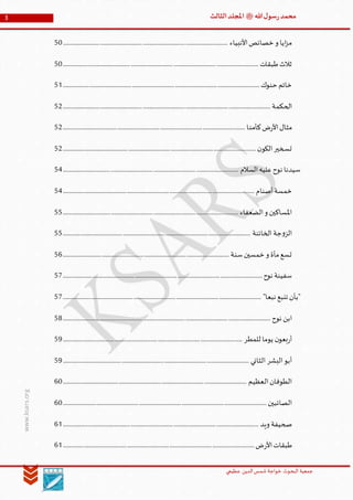 ‫الدین‬‫شمس‬ ‫خواجة‬ ‫البحوث‬ ‫جمعیة‬‫عظيمي‬
3 ‫هللا‬‫ل‬‫سو‬‫ر‬‫محمد‬‫ﷺ‬‫الثالث‬‫املجلد‬
www.ksars.org
‫األنبياء‬‫خصائص‬ ‫و‬ ‫ايا‬‫ز‬‫م‬............................................................................................................................50
‫طبقات‬‫ثالث‬...................................................................................................................................................50
‫حنوك‬ ‫خاتم‬....................................................................................................................................................51
‫الحكمة‬............................................................................................................................................................52
‫كأمنا‬‫ض‬‫ر‬‫األ‬‫مثال‬.........................................................................................................................................52
‫ن‬‫الكو‬‫تسخير‬.................................................................................................................................................52
‫السالم‬‫عليه‬‫نوح‬ ‫سيدنا‬....................................................................................................................................54
‫أصنام‬‫خمسة‬................................................................................................................................................54
‫الضعفاء‬‫و‬ ‫املساكين‬....................................................................................................................................55
‫الخائنة‬ ‫جة‬‫و‬‫الز‬.............................................................................................................................................55
‫سنة‬‫خمسين‬‫و‬ ‫مأة‬‫تسع‬.............................................................................................................................56
‫سفينة‬‫نوح‬......................................................................................................................................................57
"‫نبعا‬ ‫تنبع‬ ‫"بأن‬.....................................................................................................................................................57
‫نوح‬ ‫ابن‬............................................................................................................................................................58
‫للمطر‬ ‫يوما‬ ‫ن‬‫بعو‬‫ر‬‫أ‬.......................................................................................................................................59
‫الثاني‬ ‫البشر‬‫أبو‬............................................................................................................................................59
‫العظيم‬‫الطوفان‬..........................................................................................................................................60
‫الصائبين‬.........................................................................................................................................................60
‫ويد‬ ‫صحيفة‬...................................................................................................................................................61
‫ض‬‫ر‬‫األ‬‫طبقات‬................................................................................................................................................61
 