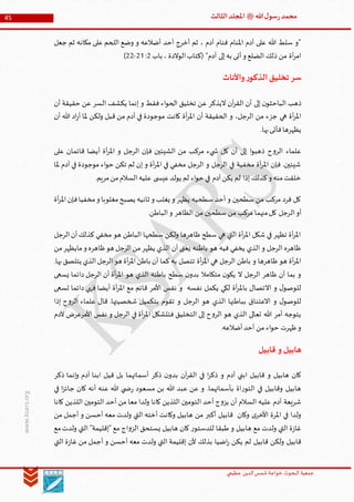 ‫الدین‬‫شمس‬ ‫خواجة‬ ‫البحوث‬ ‫جمعیة‬‫عظيمي‬
45 ‫هللا‬‫ل‬‫سو‬‫ر‬‫محمد‬‫ﷺ‬‫الثالث‬‫املجلد‬
www.ksars.org
‫جعل‬ ‫ثم‬ ‫مكانه‬ ‫على‬ ‫اللحم‬ ‫وضع‬ ‫و‬ ‫أضالعه‬ ‫أحد‬ ‫أخرج‬ ‫ثم‬ ، ‫آدم‬ ‫فنام‬ ‫املنام‬ ‫آدم‬ ‫على‬ ‫هللا‬ ‫سلط‬ ‫"و‬
‫باب‬ ، ‫الوالدة‬‫(كتاب‬ "‫آدم‬ ‫إلى‬‫به‬ ‫أتى‬‫و‬ ‫الضلع‬ ‫ذلك‬ ‫من‬ ‫أة‬‫ر‬‫ام‬3:35-33)
‫واألناث‬‫ر‬‫الذكو‬‫تخليق‬ ‫سر‬
‫إلى‬ ‫ن‬‫الباحثو‬ ‫ذهب‬‫أن‬ ‫حقيقة‬ ‫عن‬ ‫السر‬ ‫يكشف‬ ‫إنما‬ ‫و‬ ‫فقط‬ ‫اء‬‫و‬‫الح‬ ‫تخليق‬ ‫عن‬ ‫اليذكر‬ ‫آن‬‫ر‬‫الق‬ ‫أن‬
‫أن‬ ‫هللا‬ ‫اد‬‫ر‬‫أ‬ ‫ملا‬ ‫ولكن‬ ‫قبل‬ ‫من‬ ‫آدم‬ ‫في‬ ‫موجودة‬ ‫كانت‬ ‫أة‬‫ر‬‫امل‬ ‫أن‬ ‫الحقيقة‬ ‫و‬ ،‫الرجل‬ ‫من‬ ‫جزء‬ ‫هي‬ ‫أة‬‫ر‬‫امل‬
.‫بها‬‫فأتى‬‫يظهرها‬
‫ع‬ ‫قائمان‬ ‫أيضا‬ ‫أة‬‫ر‬‫امل‬ ‫و‬ ‫الرجل‬ ‫فإن‬ ‫الشيئين‬ ‫من‬ ‫مركب‬ ‫يء‬ ‫ش‬ ‫كل‬ ‫أن‬ ‫إلى‬ ‫ا‬‫و‬‫ذهب‬ ‫ح‬‫و‬‫الر‬ ‫علماء‬‫لى‬
‫ملا‬ ‫آدم‬ ‫في‬ ‫موجودة‬ ‫اء‬‫و‬‫ح‬ ‫تكن‬ ‫لم‬ ‫إن‬ ‫و‬ ‫أة‬‫ر‬‫امل‬ ‫في‬ ‫مخفي‬ ‫الرجل‬ ‫و‬ ‫الرجل‬ ‫في‬ ‫مخفية‬ ‫أة‬‫ر‬‫امل‬ ‫فإن‬ .‫شيئين‬
.‫مريم‬‫من‬‫السالم‬‫عليه‬ ‫ى‬ ‫عيس‬‫يولد‬ ‫لم‬ ‫اء‬‫و‬‫ح‬ ‫في‬ ‫آدم‬‫يكن‬ ‫لم‬ ‫إذا‬ ‫كذلك‬‫و‬ ‫منه‬‫خلقت‬
‫أة‬‫ر‬‫امل‬‫فإن‬‫مخفيا‬‫و‬ ‫مغلوبا‬‫يصبح‬ ‫ثانيه‬ ‫و‬ ‫يغلب‬ ‫و‬ ‫يظهر‬ ‫سطحيه‬ ‫أحد‬ ‫و‬ ‫سطحين‬ ‫من‬ ‫مركب‬ ‫فرد‬ ‫كل‬
‫ال‬‫أو‬.‫الباطن‬‫و‬ ‫الظاهر‬ ‫من‬ ‫سطحين‬ ‫من‬ ‫مركب‬ ‫منهما‬‫كل‬ ‫رجل‬
‫الرجل‬‫أن‬‫كذلك‬ ‫مخفي‬ ‫هو‬ ‫الباطن‬ ‫سطحها‬ ‫ولكن‬ ‫ظاهرها‬ ‫سطح‬ ‫هي‬ ‫التي‬ ‫أة‬‫ر‬‫امل‬ ‫شكل‬ ‫في‬ ‫تظهر‬ ‫أة‬‫ر‬‫امل‬
‫من‬‫مايظهر‬‫و‬ ‫ظاهره‬‫هو‬ ‫الرجل‬‫من‬‫يظهر‬ ‫الذي‬ ‫أن‬ ‫يعنى‬ ‫باطنه‬ ‫هو‬ ‫فيه‬ ‫يخفي‬ ‫الذي‬ ‫و‬ ‫الرجل‬ ‫ظاهره‬
‫أة‬‫ر‬‫امل‬ ‫هي‬ ‫الرجل‬ ‫باطن‬ ‫و‬ ‫ظاهرها‬ ‫هو‬ ‫أة‬‫ر‬‫امل‬.‫بها‬‫يتلصق‬ ‫الذي‬‫الرجل‬‫هو‬ ‫أة‬‫ر‬‫امل‬‫باطن‬ ‫أن‬ ‫كما‬ ‫به‬ ‫تتصل‬
‫يسعى‬ ‫دائما‬ ‫الرجل‬ ‫أن‬ ‫أة‬‫ر‬‫امل‬ ‫هو‬ ‫الذي‬ ‫باطنه‬ ‫سطح‬ ‫ن‬‫بدو‬ ‫متكامال‬ ‫ن‬‫يكو‬ ‫ال‬ ‫الرجل‬ ‫ظاهر‬ ‫أن‬ ‫بما‬ ‫و‬
‫تسعى‬ ‫دائما‬ ‫فهي‬ ‫أيضا‬ ‫أة‬‫ر‬‫امل‬ ‫مع‬ ‫قائم‬ ‫األمر‬ ‫نفس‬ ‫و‬ ‫نفسه‬ ‫يكمل‬ ‫لكي‬ ‫أة‬‫ر‬‫بامل‬ ‫االتصال‬ ‫و‬ ‫ل‬‫للوصو‬
‫الذي‬ ‫بباطنها‬ ‫االعتناق‬ ‫و‬ ‫ل‬‫للوصو‬‫إذا‬ ‫ح‬‫و‬‫الر‬ ‫علماء‬ ‫قال‬ .‫شخصيتها‬ ‫بتكميل‬ ‫تقوم‬ ‫و‬ ‫الرجل‬ ‫هو‬
‫آلدم‬ ‫األمرعرض‬ ‫نفس‬ ‫و‬ ‫الرجل‬ ‫في‬ ‫أة‬‫ر‬‫امل‬ ‫فتتشكل‬ ‫التخليق‬ ‫إلى‬ ‫ح‬‫و‬‫الر‬ ‫هو‬ ‫الذي‬ ‫تعالى‬ ‫هللا‬ ‫أمر‬ ‫يتوجه‬
.‫أضالعه‬‫أحد‬ ‫من‬ ‫اء‬‫و‬‫ح‬ ‫ظهرت‬‫و‬
‫قابيل‬ ‫و‬ ‫هابيل‬
‫ابن‬ ‫قيل‬ ‫بل‬ ‫أسمائهما‬ ‫ذكر‬ ‫ن‬‫بدو‬ ‫آن‬‫ر‬‫الق‬ ‫في‬ ‫ا‬‫ر‬‫ذك‬ ‫و‬ ‫آدم‬ ‫ابني‬ ‫قابيل‬ ‫و‬ ‫هابيل‬ ‫كان‬‫ذكر‬ ‫إنما‬‫و‬ ‫آدم‬ ‫ا‬
‫في‬ ‫ا‬‫ز‬‫جائ‬ ‫كان‬ ‫أنه‬ ‫عنه‬ ‫هللا‬ ‫ي‬ ‫ض‬‫ر‬ ‫مسعود‬ ‫بن‬ ‫هللا‬ ‫عبد‬ ‫عن‬ ‫و‬ .‫بأسمائهما‬ ‫اة‬‫ر‬‫التو‬ ‫في‬ ‫وقابيل‬ ‫هابيل‬
‫كانا‬ ‫اللذين‬ ‫التومين‬ ‫أحد‬ ‫من‬ ‫معا‬ ‫ولدا‬ ‫كانا‬ ‫اللذين‬ ‫التومين‬ ‫أحد‬ ‫ج‬‫و‬‫يز‬ ‫أن‬ ‫السالم‬ ‫عليه‬ ‫آدم‬ ‫شريعة‬
‫التي‬ ‫أخته‬ ‫وكانت‬ ‫هابيل‬ ‫من‬ ‫أكبر‬ ‫قابيل‬ ‫وكان‬ ‫ى‬‫األخر‬ ‫املرة‬ ‫في‬ ‫ولدا‬‫من‬ ‫أجمل‬ ‫و‬ ‫أحسن‬ ‫معه‬ ‫ولدت‬
‫مع‬‫ولدت‬ ‫التي‬ "‫"إقليمة‬ ‫مع‬ ‫اج‬‫و‬‫الز‬ ‫يستحق‬ ‫هابيل‬ ‫كان‬ ‫ر‬‫للدستو‬ ‫طبقا‬ ‫و‬ ‫هابيل‬ ‫مع‬ ‫ولدت‬ ‫التي‬ ‫ة‬‫ز‬‫غا‬
‫التي‬ ‫ة‬‫ز‬‫غا‬ ‫من‬ ‫أجمل‬ ‫و‬ ‫أحسن‬ ‫معه‬ ‫ولدت‬ ‫التي‬ ‫إقليمة‬ ‫ألن‬ ‫بذلك‬ ‫اضيا‬‫ر‬ ‫يكن‬ ‫لم‬ ‫قابيل‬ ‫ولكن‬ ‫قابيل‬
 