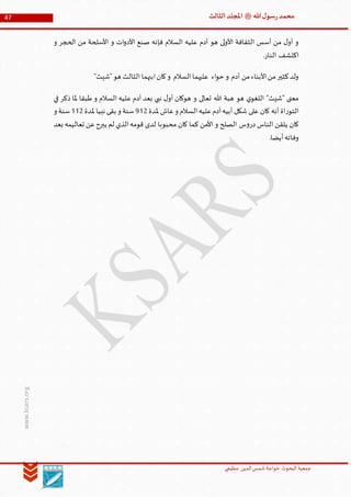 ‫الدین‬‫شمس‬ ‫خواجة‬ ‫البحوث‬ ‫جمعیة‬‫عظيمي‬
47 ‫هللا‬‫ل‬‫سو‬‫ر‬‫محمد‬‫ﷺ‬‫الثالث‬‫املجلد‬
www.ksars.org
‫و‬ ‫الحجر‬ ‫من‬ ‫األسلحة‬ ‫و‬ ‫ات‬‫و‬‫األد‬ ‫صنع‬ ‫فإنه‬ ‫السالم‬ ‫عليه‬ ‫آدم‬ ‫هو‬ ‫لى‬‫و‬‫األ‬ ‫الثقافة‬ ‫أسس‬ ‫من‬ ‫ل‬‫أو‬ ‫و‬
.‫النار‬ ‫اكتشف‬
‫من‬‫األبناء‬‫من‬‫كثير‬‫ولد‬"‫"شيث‬‫هو‬ ‫الثالث‬ ‫ابنهما‬‫كان‬‫و‬ ‫السالم‬‫عليهما‬ ‫اء‬‫و‬‫ح‬ ‫و‬ ‫آدم‬
‫في‬ ‫ذكر‬ ‫ملا‬ ‫طبقا‬ ‫و‬ ‫السالم‬ ‫عليه‬ ‫آدم‬ ‫بعد‬ ‫نبي‬ ‫ل‬‫أو‬ ‫هوكان‬ ‫و‬ ‫تعالى‬ ‫هللا‬ ‫هبة‬ ‫هو‬ ‫ي‬‫اللغو‬ "‫"شيث‬ ‫معنى‬
‫ملدة‬ ‫عاش‬‫و‬ ‫السالم‬‫عليه‬‫آدم‬‫أبيه‬ ‫شكل‬ ‫على‬ ‫كان‬ ‫أنه‬ ‫اة‬‫ر‬‫التو‬953‫ملدة‬ ‫نبيا‬ ‫بقى‬ ‫و‬ ‫سنة‬553‫و‬ ‫سنة‬
‫س‬‫و‬‫در‬ ‫الناس‬ ‫يلقن‬ ‫كان‬‫بعد‬ ‫تعاليمه‬ ‫عن‬‫يبرح‬ ‫لم‬ ‫الذي‬‫قومه‬ ‫لدى‬ ‫محبوبا‬ ‫كان‬ ‫كما‬ ‫األمن‬ ‫و‬ ‫الصلح‬
.‫أيضا‬‫وفاته‬
 