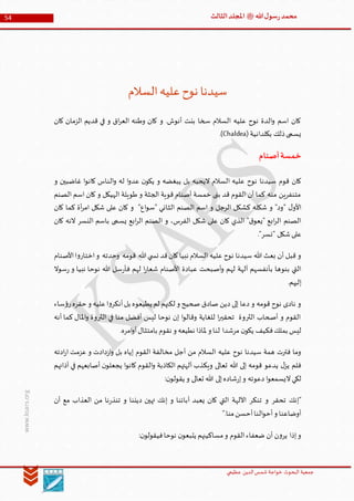 ‫الدین‬‫شمس‬ ‫خواجة‬ ‫البحوث‬ ‫جمعیة‬‫عظيمي‬
54 ‫هللا‬‫ل‬‫سو‬‫ر‬‫محمد‬‫ﷺ‬‫الثالث‬‫املجلد‬
www.ksars.org
‫السالم‬‫عليه‬‫نوح‬ ‫سيدنا‬
‫كا‬ ‫الزمان‬ ‫قديم‬ ‫في‬ ‫و‬ ‫اق‬‫ر‬‫الع‬ ‫وطنه‬ ‫كان‬ ‫و‬ .‫أنوش‬ ‫بنت‬ ‫سخا‬ ‫السالم‬ ‫عليه‬ ‫نوح‬ ‫الدة‬‫و‬ ‫اسم‬ ‫كان‬‫ن‬
‫بكلدانية‬ ‫ذلك‬‫يسمى‬(Chaldea).
‫أصنام‬‫خمسة‬
‫و‬ ‫غاضبين‬ ‫ا‬‫و‬‫كان‬ ‫الناس‬‫و‬ ‫له‬ ‫ا‬‫و‬‫عد‬ ‫ن‬‫يكو‬ ‫و‬ ‫يبغضه‬ ‫بل‬ ‫اليحبه‬ ‫السالم‬ ‫عليه‬ ‫نوح‬ ‫سيدنا‬ ‫قوم‬ ‫كان‬
‫الصنم‬ ‫اسم‬ ‫كان‬ ‫و‬ ‫الهيكل‬ ‫طويلة‬ ‫و‬ ‫الجثة‬ ‫قوية‬ ‫أصنام‬ ‫خمسة‬ ‫بنى‬ ‫قد‬ ‫القوم‬ ‫أن‬ ‫كما‬ ‫منه‬ ‫متنفرين‬
‫الثان‬ ‫الصنم‬ ‫اسم‬ ‫و‬ ‫الرجل‬ ‫كشكل‬ ‫شكله‬ ‫و‬ "‫"ود‬ ‫ل‬‫األو‬‫كان‬ ‫كما‬ ‫أة‬‫ر‬‫ام‬ ‫شكل‬ ‫على‬ ‫كان‬ ‫و‬ "‫اع‬‫و‬‫"س‬ ‫ي‬
‫كان‬ ‫النه‬ ‫النسر‬ ‫باسم‬ ‫يسمى‬ ‫ابع‬‫ر‬‫ال‬ ‫الصنم‬ ‫و‬ ،‫الفرس‬ ‫شكل‬ ‫على‬ ‫كان‬ ‫الذي‬ "‫ق‬‫"يعو‬ ‫ابع‬‫ر‬‫ال‬ ‫الصنم‬
."‫"نسر‬ ‫شكل‬‫على‬
‫األصنام‬‫ا‬‫و‬‫اختار‬‫و‬ ‫وحدته‬ ‫قومه‬ ‫هللا‬‫ي‬ ‫نس‬ ‫قد‬‫كان‬‫نبيا‬ ‫السالم‬ ‫عليه‬ ‫نوح‬ ‫سيدنا‬ ‫هللا‬ ‫بعث‬ ‫أن‬ ‫قبل‬ ‫و‬
‫له‬ ‫آلهة‬ ‫بأنفسهم‬ ‫بنوها‬ ‫التي‬‫سوال‬‫ر‬ ‫و‬ ‫نبيا‬ ‫نوحا‬ ‫هللا‬ ‫سل‬‫ر‬‫فأ‬ ‫لهم‬ ‫ا‬‫ر‬‫شعا‬ ‫األصنام‬ ‫عبادة‬ ‫أصبحت‬‫و‬ ‫م‬
.‫إليهم‬
‫ساء‬‫ؤ‬‫ر‬‫حقره‬ ‫و‬ ‫عليه‬‫ا‬‫و‬‫أنكر‬‫بل‬ ‫يطيعوه‬ ‫لم‬ ‫لكنهم‬ ‫و‬ ‫صحيح‬ ‫صادق‬ ‫دين‬ ‫إلى‬ ‫دعا‬ ‫و‬ ‫قومه‬ ‫نوح‬ ‫نادى‬ ‫و‬
‫أنه‬ ‫كما‬ ‫املال‬‫و‬ ‫الثروة‬ ‫في‬ ‫منا‬ ‫أفضل‬ ‫ليس‬ ‫نوحا‬ ‫إن‬ ‫ا‬‫و‬‫وقال‬ ‫للغاية‬ ‫ا‬‫ر‬‫تحقي‬ ‫الثروة‬ ‫أصحاب‬ ‫و‬ ‫القوم‬
‫فكي‬‫بملك‬ ‫ليس‬.‫امره‬‫و‬‫أ‬‫بامتثال‬ ‫نقوم‬ ‫و‬ ‫نطيعه‬ ‫ملاذا‬ ‫و‬ ‫لنا‬ ‫مرشدا‬ ‫ن‬‫يكو‬ ‫ف‬
‫ادته‬‫ر‬‫ا‬ ‫عزمت‬ ‫و‬ ‫دادت‬‫ز‬‫ا‬‫و‬ ‫بل‬ ‫إياه‬ ‫القوم‬ ‫مخالفة‬ ‫أجل‬ ‫من‬ ‫السالم‬ ‫عليه‬ ‫نوح‬ ‫سيدنا‬ ‫همة‬ ‫فترت‬ ‫وما‬
‫آذانهم‬ ‫في‬ ‫أصابعهم‬ ‫ن‬‫يجعلو‬ ‫ا‬‫و‬‫كان‬ ‫القوم‬‫و‬ ‫الكاذبة‬ ‫آلهتهم‬ ‫ويكذب‬ ‫تعالى‬ ‫هللا‬ ‫إلى‬ ‫قومه‬ ‫يدعو‬ ‫ل‬‫يز‬ ‫فلم‬
‫شا‬‫ر‬‫إ‬‫و‬ ‫دعوته‬ ‫ا‬‫و‬‫اليسمع‬‫لكي‬:‫ن‬‫يقولو‬ ‫و‬ ‫تعالى‬ ‫هللا‬ ‫إلى‬‫ده‬
‫أن‬ ‫مع‬ ‫العذاب‬ ‫من‬ ‫نا‬‫ر‬‫تنذ‬ ‫و‬ ‫ديننا‬ ‫تهين‬ ‫إنك‬ ‫و‬ ‫آبائنا‬ ‫يعبد‬ ‫كان‬ ‫التي‬ ‫اآللهة‬ ‫تنكر‬ ‫و‬ ‫تحقر‬ ‫"إنك‬
".‫منا‬‫أحسن‬‫النا‬‫و‬‫أح‬‫و‬ ‫أوضاعنا‬
:‫ن‬‫فيقولو‬‫نوحا‬ ‫ن‬‫يتبعو‬ ‫مساكينهم‬‫و‬ ‫القوم‬‫ضعفاء‬ ‫أن‬ ‫ن‬‫و‬‫ير‬ ‫إذا‬‫و‬
 