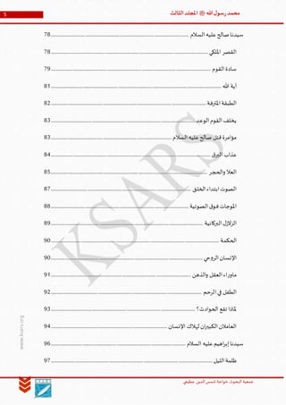 ‫الدین‬‫شمس‬ ‫خواجة‬ ‫البحوث‬ ‫جمعیة‬‫عظيمي‬
5 ‫هللا‬‫ل‬‫سو‬‫ر‬‫محمد‬‫ﷺ‬‫الثالث‬‫املجلد‬
www.ksars.org
‫السالم‬‫عليه‬‫صالح‬‫سيدنا‬................................................................................................................................78
‫القصر‬‫امللكي‬..................................................................................................................................................78
‫القوم‬‫سادة‬....................................................................................................................................................79
‫هللا‬ ‫آية‬..............................................................................................................................................................81
‫املترفة‬‫الطبقة‬................................................................................................................................................82
‫الوعد‬‫القوم‬‫يخلف‬......................................................................................................................................83
‫السالم‬‫عليه‬‫صالح‬ ‫قتل‬‫مؤامرة‬................................................................................................................83
‫ق‬‫البر‬ ‫عذاب‬....................................................................................................................................................84
‫والحجر‬ ‫العال‬.................................................................................................................................................85
‫الخلق‬‫ابتداء‬‫الصوت‬..................................................................................................................................87
‫املوجات‬‫الصوتية‬‫ق‬‫فو‬................................................................................................................................88
‫البركانية‬‫ل‬‫الزالز‬.............................................................................................................................................89
‫الحكمة‬............................................................................................................................................................90
‫حي‬‫و‬‫الر‬‫اإلنسان‬.............................................................................................................................................90
‫الذهن‬‫و‬ ‫العقل‬‫اء‬‫ر‬‫ماو‬..................................................................................................................................91
‫الرحم‬‫في‬ ‫الطفل‬............................................................................................................................................92
‫تقع‬ ‫ملاذا‬‫الحوادث؟‬......................................................................................................................................93
‫اإلنسان‬ ‫لهالك‬ ‫ان‬‫ر‬‫الكبي‬‫العامالن‬............................................................................................................94
‫السالم‬ ‫عليه‬‫اهيم‬‫ر‬‫إب‬‫سيدنا‬.............................................................................................................................96
‫الليل‬‫ظلمة‬......................................................................................................................................................97
 