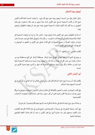 ‫الدین‬‫شمس‬ ‫خواجة‬ ‫البحوث‬ ‫جمعیة‬‫عظيمي‬
59 ‫هللا‬‫ل‬‫سو‬‫ر‬‫محمد‬‫ﷺ‬‫الثالث‬‫املجلد‬
www.ksars.org
‫للمطر‬ ‫يوما‬ ‫ن‬‫بعو‬‫ر‬‫أ‬
‫ض‬‫ر‬‫األ‬ ‫كانت‬ ‫كما‬ ‫السماء‬ ‫أمطرت‬ ‫و‬ ‫يء‬ ‫ش‬ ‫كل‬ ‫ق‬‫غر‬ ‫حتى‬ ‫يوما‬ ‫بعين‬‫ر‬‫أ‬ ‫السماء‬ ‫من‬ ‫ل‬‫ينز‬ ‫املطر‬ ‫ال‬‫ز‬‫ما‬
‫قمة‬ ‫على‬ ‫استقرت‬ ‫ذلك‬ ‫بعد‬ ‫و‬ ‫ر‬‫شهو‬ ‫ستة‬ ‫ملدة‬ ‫ض‬‫ر‬‫األ‬ ‫على‬ ‫تسبح‬ ‫السفينة‬ ‫كانت‬ ‫و‬ ‫املاء‬ ‫تنبع‬
.‫الجودي‬‫بعين‬‫ر‬‫بأ‬ ‫الطوفان‬ ‫توقف‬ ‫أن‬ ‫بعد‬ ‫حتى‬ ‫عليه‬ ‫ي‬‫تجر‬ ‫السفينة‬ ‫الت‬‫ز‬‫ما‬ ‫ا‬‫ر‬‫كثي‬ ‫املاء‬ ‫كان‬ ‫بما‬ ‫و‬
.‫يوما‬
‫إلى‬ ‫السفينة‬ ‫تفعت‬‫ر‬‫ا‬ ‫و‬ ‫داد‬‫ز‬‫ا‬ ‫و‬ ‫املاء‬ ‫فاض‬ ، ‫يوما‬ ‫بعين‬‫ر‬‫أ‬ ‫ملدة‬ ‫ض‬‫ر‬‫األ‬ ‫على‬ ‫يبقى‬ ‫الطوفان‬ ‫مادام‬ ‫"و‬
‫قدر‬‫على‬‫العال‬‫إلى‬‫تفع‬‫ر‬‫ا‬‫املاء‬‫كان‬ ‫و‬ ، ‫احتجبت‬ ‫قد‬ ‫املرتفعة‬ ‫الجبال‬‫و‬ ‫فالسفينة‬ ‫العالء‬‫عشر‬‫خمسة‬
‫و‬ ‫الوحوش‬ ‫و‬ ‫ر‬‫الطيو‬ ‫و‬ ‫ض‬‫ر‬‫األ‬ ‫على‬ ‫ي‬ ‫تمش‬ ‫كانت‬ ‫التي‬ ‫انات‬‫و‬‫الحي‬ ‫جميع‬ ‫و‬ ‫الجبال‬ ‫غرقت‬ ‫و‬ ‫اعا‬‫ر‬‫ذ‬
".‫ماتت‬ ‫ض‬‫ر‬‫األ‬ ‫على‬‫تدب‬ ‫التي‬ ‫انات‬‫و‬‫الحي‬
:‫الخلق‬‫باب‬ : ‫املقدس‬‫(كتاب‬51-35)
‫نهر‬ ‫بين‬ ‫مستطيلة‬ ‫التي‬ ‫هي‬ ‫اط‬‫ر‬‫ا‬‫ر‬‫أ‬ ‫ومنطقة‬ .‫اط‬‫ر‬‫ا‬‫ر‬‫أ‬ ‫جبل‬ ‫في‬ ‫تقع‬ ‫جودي‬ ‫قمة‬ ‫أن‬ ‫اة‬‫ر‬‫التو‬ ‫في‬ ‫ى‬‫و‬‫ير‬ ‫و‬
‫دجله‬‫ا‬‫و‬‫ل‬‫ز‬‫ن‬ ‫السفينة‬ ‫ا‬‫و‬‫مسافر‬ ‫و‬ ‫يدا‬‫و‬‫ر‬ ‫يدا‬‫و‬‫ر‬ ‫يجف‬ ‫بدأ‬ ‫قد‬ ‫املاء‬ ‫و‬ .‫بغداد‬ ‫إلى‬ ‫بكر‬ ‫ديار‬ ‫من‬ ‫ات‬‫ر‬‫ف‬ ‫و‬
‫من‬ ‫ض‬‫ر‬‫األ‬ ‫ا‬‫و‬‫عمر‬ ‫ا‬‫و‬‫نج‬ ‫الذين‬ ‫و‬ .‫ق‬‫غر‬ ‫قد‬ ‫السفينة‬ ‫ي‬‫مسافر‬ ‫ى‬‫سو‬ ‫يء‬ ‫ش‬ ‫كل‬ ‫و‬ ‫سالمة‬ ‫و‬ ‫بأمن‬ ‫منها‬
.‫جديد‬
‫الثاني‬‫البشر‬ ‫أبو‬
‫آ‬ ‫أو‬ ‫الثانى‬ ‫البشر‬ ‫بإبي‬ ‫لقب‬ ‫كان‬ ‫السالم‬ ‫عليه‬ ‫نوح‬ ‫سيدنا‬ ‫أن‬ ‫ذلك‬ ‫وألجل‬‫في‬‫الرسل‬‫ل‬‫أو‬‫و‬ ‫الثاني‬ ‫دم‬
.‫السالم‬‫عليه‬‫ي‬‫النبو‬ ‫الحديث‬
‫أمريكا‬‫و‬ ‫نيوغني‬ ‫و‬ ‫آستريليا‬‫و‬ ‫ق‬‫الشر‬‫ائر‬‫ز‬‫ج‬ ‫و‬ ‫ماليا‬ ‫إلى‬ ‫باإلضافة‬ ‫الصين‬ ‫و‬ ‫الهند‬ ‫و‬ ‫اليونان‬ ‫كتب‬ ‫وفي‬
‫و‬ ‫الذاتية‬ ‫ادث‬‫و‬‫للح‬ ‫احدة‬‫و‬ ‫سنة‬ ‫تعد‬ ‫سنة‬ ‫ستين‬ ‫كل‬ ‫أن‬ ‫قبل‬ ‫فيما‬ ‫و‬ ‫اآلن‬ ‫مسلسلة‬ ‫ايات‬‫و‬‫ر‬ ‫ى‬‫و‬‫تر‬
.‫االجتماعية‬
‫نو‬ ‫سيل‬‫حادثة‬ ‫و‬."‫فريان‬ ‫"جل‬‫يعدونها‬ ‫ا‬‫و‬‫كان‬‫وهم‬ ‫الهنود‬‫عند‬‫ية‬‫ر‬‫تذكا‬ ‫حادثة‬ ‫هي‬ ‫السالم‬‫عليه‬‫ح‬
‫عام‬ ‫في‬ ‫س‬‫ر‬‫فا‬ ‫خليح‬ ‫قرب‬ ‫القديمة‬ ‫أر‬ ‫مدينة‬ ‫في‬ ‫الحفريات‬ ‫عملية‬ ‫أثناء‬ ‫وفي‬5939‫اكتشف‬ ‫قد‬ ‫كان‬
‫الطبيعي‬ ‫العلم‬ ‫علماء‬ ‫قام‬ ‫أن‬ ‫بعد‬ ‫و‬ .‫ض‬‫ر‬‫األ‬ ‫قعر‬ ‫في‬ ‫أذرع‬ ‫عشرة‬ ‫حد‬ ‫على‬ ‫ى‬‫يستو‬ ‫كثيف‬ ‫اب‬‫ر‬‫ت‬
:‫ا‬‫و‬‫أعلن‬‫بمعائنته‬
 