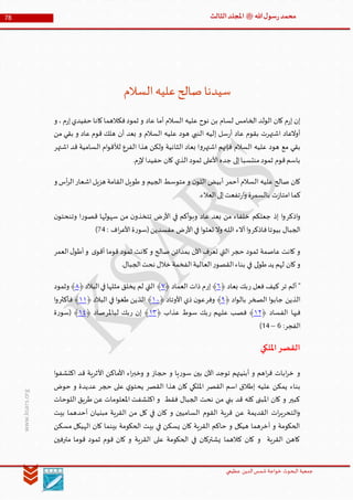 ‫الدین‬‫شمس‬ ‫خواجة‬ ‫البحوث‬ ‫جمعیة‬‫عظيمي‬
78 ‫هللا‬‫ل‬‫سو‬‫ر‬‫محمد‬‫ﷺ‬‫الثالث‬‫املجلد‬
www.ksars.org
‫السالم‬‫عليه‬‫صالح‬ ‫سيدنا‬
‫و‬ ،‫م‬‫ر‬‫إ‬‫حفيدي‬ ‫كانا‬‫فكالهما‬‫ثمود‬ ‫و‬ ‫عاد‬ ‫أما‬ ‫السالم‬ ‫عليه‬ ‫نوح‬ ‫بن‬ ‫لسام‬ ‫الخامس‬ ‫الولد‬ ‫كان‬ ‫م‬‫ر‬‫إ‬ ‫إن‬
‫من‬ ‫بقي‬ ‫و‬ ‫عاد‬ ‫قوم‬ ‫هلك‬ ‫أن‬ ‫بعد‬ ‫و‬ ‫السالم‬ ‫عليه‬ ‫هود‬ ‫النبي‬ ‫إليه‬ ‫سل‬‫ر‬‫أ‬ ‫عاد‬ ‫بقوم‬ ‫اشتهرت‬ ‫أوالعاد‬
‫الثانية‬ ‫بعاد‬ ‫ا‬‫و‬‫اشتهر‬ ‫فإنهم‬ ‫السالم‬ ‫عليه‬ ‫هود‬ ‫مع‬ ‫بقي‬‫اشتهر‬ ‫قد‬ ‫السامية‬ ‫ام‬‫و‬‫لألق‬ ‫الفرع‬ ‫هذا‬ ‫ولكن‬
.‫م‬‫ر‬‫إل‬‫حفيدا‬ ‫كان‬ ‫الذي‬‫ثمود‬ ‫األعلى‬‫جده‬ ‫إلى‬‫منتسبا‬‫ثمود‬ ‫قوم‬‫باسم‬
‫و‬ ‫أس‬‫ر‬‫ال‬‫اشعار‬‫هزيل‬ ‫القامة‬‫طويل‬ ‫و‬ ‫الجيم‬ ‫متوسط‬ ‫و‬ ‫ن‬‫اللو‬ ‫أبيض‬ ‫أحمر‬ ‫السالم‬ ‫عليه‬ ‫صالح‬ ‫كان‬
.‫العالء‬‫إلى‬‫تفعت‬‫ر‬‫ا‬‫و‬ ‫بالسمرة‬ ‫ت‬‫ز‬‫امتا‬‫كما‬
‫اذكر‬‫و‬‫بعد‬ ‫من‬ ‫خلفاء‬ ‫جعلكم‬ ‫إذ‬ ‫ا‬‫و‬‫األر‬ ‫في‬ ‫أكم‬‫و‬‫وب‬ ‫عاد‬‫ر‬‫قصو‬ ‫سهولها‬ ‫من‬ ‫ن‬‫تتخذو‬ ‫ض‬‫ن‬‫وتنحتو‬ ‫ا‬
‫فاذكر‬‫بيوتا‬ ‫الجبال‬‫األر‬‫في‬ ‫ا‬‫و‬‫تعث‬ ‫وال‬ ‫ـه‬‫ل‬‫ال‬ ‫آالء‬‫ا‬‫و‬: ‫اف‬‫ر‬‫األع‬‫ة‬‫ر‬‫(سو‬‫مفسدين‬ ‫ض‬16)
‫العمر‬‫ل‬‫أطو‬‫و‬ ‫ى‬‫أقو‬ ‫قوما‬ ‫ثمود‬ ‫كانت‬ ‫و‬ ‫صالح‬ ‫بمدائن‬ ‫اآلن‬ ‫تعرف‬ ‫التي‬ ‫حجر‬ ‫ثمود‬ ‫عاصمة‬ ‫كانت‬ ‫و‬
‫العا‬‫ر‬‫القصو‬‫بناء‬ ‫في‬ ‫لى‬‫و‬‫ط‬‫يد‬ ‫لهم‬ ‫كان‬‫و‬.‫الجبال‬‫نحت‬ ‫خالل‬ ‫الفخمة‬‫لية‬
‫تر‬ ‫ألم‬ "‫ر‬ ‫فعل‬ ‫كيف‬‫بعاد‬ ‫بك‬﴿١﴾‫إر‬‫العماد‬ ‫ذات‬ ‫م‬﴿٢﴾‫البالد‬‫في‬‫مثلها‬ ‫يخلق‬ ‫لم‬ ‫التي‬﴿٢﴾‫وثمود‬
‫الصخر‬ ‫ا‬‫و‬‫جاب‬ ‫الذين‬‫اد‬‫و‬‫بال‬﴿٢﴾‫وفر‬‫األوتاد‬ ‫ذي‬ ‫ن‬‫عو‬﴿٦٣﴾‫البالد‬ ‫في‬ ‫ا‬‫و‬‫طغ‬ ‫الذين‬﴿٦٦﴾‫فأكثر‬‫ا‬‫و‬
‫الفساد‬ ‫فيها‬﴿٦٣﴾‫ر‬ ‫عليهم‬ ‫فصب‬‫عذاب‬ ‫سوط‬ ‫بك‬﴿٦٢﴾‫ر‬ ‫إن‬‫لباملر‬ ‫بك‬‫صاد‬﴿٦٤‫ة‬‫ر‬‫(سو‬ ﴾
:‫الفجر‬4–56)
‫امللكي‬‫القصر‬
‫بين‬ ‫اآلن‬ ‫توجد‬ ‫أبنيتهم‬ ‫و‬ ‫اهم‬‫ر‬‫ق‬ ‫ابات‬‫ر‬‫خ‬ ‫و‬‫ا‬‫و‬‫اكتشف‬ ‫قد‬ ‫األثرية‬ ‫األماكن‬ ‫اء‬‫ر‬‫وخب‬ ‫و‬ ‫حجاز‬ ‫و‬ ‫يا‬‫ر‬‫سو‬
‫حوض‬ ‫و‬ ‫عديدة‬ ‫حجر‬ ‫على‬ ‫ي‬‫يحتو‬ ‫القصر‬ ‫هذا‬ ‫كان‬ ‫امللكي‬ ‫القصر‬ ‫اسم‬ ‫إطالق‬ ‫عليه‬ ‫يمكن‬ ‫بناء‬
‫اللوحات‬ ‫طريق‬ ‫عن‬ ‫املعلومات‬ ‫اكتشفت‬ ‫و‬ ‫فقط‬ ‫الجبال‬ ‫نحت‬ ‫من‬ ‫بني‬ ‫قد‬ ‫كله‬ ‫املبنى‬ ‫كان‬ ‫و‬ ‫كبير‬
‫ك‬ ‫و‬ ‫الساميين‬ ‫القوم‬ ‫قرية‬ ‫عن‬ ‫القديمة‬ ‫ات‬‫ر‬‫التحري‬‫و‬‫بيت‬ ‫أحدهما‬ ‫مبنيان‬ ‫القرية‬ ‫من‬ ‫كل‬ ‫في‬ ‫ان‬
‫مسكن‬ ‫الهيكل‬ ‫كان‬ ‫بينما‬ ‫الحكومة‬ ‫بيت‬ ‫في‬ ‫يسكن‬ ‫كان‬ ‫القرية‬ ‫حاكم‬ ‫و‬ ‫هيكل‬ ‫أخرهما‬ ‫و‬ ‫الحكومة‬
‫مترفين‬ ‫قوما‬ ‫ثمود‬ ‫قوم‬ ‫كان‬ ‫و‬ ‫القرية‬ ‫على‬ ‫الحكومة‬ ‫في‬ ‫يشتركان‬ ‫كالهما‬ ‫كان‬ ‫و‬ ‫القرية‬ ‫كاهن‬
 