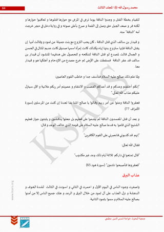 ‫الدین‬‫شمس‬ ‫خواجة‬ ‫البحوث‬ ‫جمعیة‬‫عظيمي‬
84 ‫هللا‬‫ل‬‫سو‬‫ر‬‫محمد‬‫ﷺ‬‫الثالث‬‫املجلد‬
www.ksars.org
‫و‬ ‫ها‬‫ر‬‫ا‬‫و‬‫ح‬ ‫ا‬‫و‬‫تعاقب‬ ‫و‬ ‫قتلوها‬ ‫ها‬‫ر‬‫ا‬‫و‬‫ح‬ ‫مع‬ ‫املرعى‬ ‫في‬ ‫ترعى‬ ‫يوما‬ ‫الناقة‬ ‫ا‬‫و‬‫وجد‬ ‫و‬ ‫القتل‬ ‫بخطة‬ ‫للقيام‬
‫ح‬‫في‬‫دخل‬‫اية‬‫و‬‫ر‬‫في‬ ‫و‬ ‫صوته‬ ‫بأعلى‬ ‫صرخ‬ ‫و‬ ‫القمة‬ ‫إلى‬ ‫وصل‬ ‫حتى‬ ‫الجبل‬ ‫صعد‬ ‫و‬ ‫فر‬ ‫لكنه‬‫خرجت‬ ‫جر‬
.‫منه‬ "‫"الناقة‬ ‫أمه‬
‫إن‬ ‫أمها‬‫وقالت‬ ‫و‬ ‫ثمود‬ ‫من‬ ‫جميلة‬‫بنت‬ ‫مع‬‫التزوج‬‫يحب‬ ‫كان‬، ‫الناقة‬ ‫قتل‬ ‫الذي‬ ‫سالف‬ ‫بن‬ ‫قيدار‬ ‫و‬
‫الحسن‬‫في‬‫املثال‬‫عديم‬‫كانت‬‫ق‬‫صدو‬‫اسمها‬‫أة‬‫ر‬‫إم‬ ‫كانت‬ ‫وكذلك‬ ‫إياه‬ ‫بنتها‬ ‫ستزوج‬ ‫فإنها‬ ‫الناقة‬ ‫يقتل‬
‫على‬ ‫ل‬‫للحصو‬ ‫و‬ ‫لتنكحه‬ ‫الناقة‬ ‫قتل‬ ‫لو‬ ‫ملصدع‬ ‫قالت‬ ‫الجمال‬ ‫و‬‫بن‬ ‫قيدار‬ ‫أن‬ ‫املنشود‬ ‫هدفهما‬
‫قيدار‬ ‫و‬ ‫هو‬ ‫أهلكها‬ ‫و‬ ‫دحام‬‫ز‬‫اال‬ ‫من‬ ‫مصدع‬ ‫خرج‬ ‫ثم‬ ‫ض‬‫ر‬‫األ‬ ‫على‬ ‫فسقطت‬ ‫الناقة‬ ‫عقر‬ ‫قد‬ ‫سالف‬
.‫معا‬
:‫العاصين‬‫القوم‬‫خاطب‬ ‫و‬ ‫جدا‬ ‫فتأسف‬‫السالم‬‫عليه‬ ‫صالح‬ ‫ذلك‬‫علم‬‫ملا‬‫و‬
‫سي‬ ‫اآلن‬ ‫و‬ ‫عالنية‬ ‫بكم‬‫ر‬ ‫أمر‬ ‫عصيتم‬ ‫و‬ ‫االنتقام‬ ‫و‬ ‫الغضب‬ ‫أعماكم‬ ‫قد‬ ‫و‬ ‫وعدكم‬ ‫أخلفتم‬ ‫"إنكم‬‫ل‬‫نز‬
".‫تعالى‬ ‫هللا‬ ‫عذاب‬‫عليكم‬
‫فعقر‬‫أمر‬ ‫عن‬ ‫ا‬‫و‬‫وعت‬ ‫الناقة‬ ‫ا‬‫و‬‫ر‬‫املر‬ ‫من‬ ‫كنت‬ ‫إن‬ ‫تعدنا‬ ‫بما‬ ‫ائتنا‬ ‫صالح‬ ‫يا‬ ‫ا‬‫و‬‫وقال‬ ‫بهم‬‫ة‬‫ر‬‫(سو‬ ‫سلين‬
‫اف‬‫ر‬‫األع‬11)
‫فعلهم‬ ‫از‬‫و‬‫ج‬ ‫ن‬‫يثبتو‬ ‫و‬ ‫ن‬‫يناقشو‬ ‫ا‬‫و‬‫جعل‬ ‫بل‬ ‫فعلهم‬ ‫على‬ ‫ا‬‫و‬‫يندم‬ ‫لم‬ ‫الناقة‬ ‫ن‬‫املفسدو‬ ‫قتل‬ ‫أن‬ ‫بعد‬ ‫و‬
‫ال‬‫عليه‬ ‫صالح‬‫فدعا‬‫به‬ ‫ا‬‫و‬‫قام‬ ‫الذي‬‫الشنيع‬:‫قال‬‫و‬ ‫الوعد‬‫خالف‬ ‫الذي‬ ‫قومه‬‫على‬‫سالم‬
"‫الكافرين‬‫القوم‬‫على‬‫فانصرني‬‫كذبوني‬‫قد‬ ‫"إنهم‬
:‫تعالى‬ ‫هللا‬ ‫فقال‬
‫دار‬‫في‬ ‫ا‬‫و‬‫تمتع‬ ‫"قال‬‫غير‬‫وعد‬ ‫ذلك‬‫أيام‬‫ثالثة‬ ‫كم‬"‫مكذوب‬
‫"فعقر‬‫هود‬ ‫ة‬‫ر‬‫(سو‬ "‫نادمين‬ ‫ا‬‫و‬‫فأصبح‬ ‫وها‬41)
‫ق‬‫البر‬‫عذاب‬
‫و‬ ‫الثاني‬ ‫في‬ ‫احمرت‬ ‫و‬ ‫ل‬‫األو‬ ‫اليوم‬ ‫في‬ ‫الناس‬ ‫وجوه‬ ‫اصفرت‬‫و‬‫و‬ ‫الخوف‬ ‫لشدة‬ ‫الثالث‬ ‫في‬ ‫اسودت‬
‫ا‬‫و‬‫أمن‬ ‫من‬ ‫إال‬ ‫الناس‬ ‫جميع‬ ‫هلك‬ ‫و‬ ‫الرعد‬ ‫و‬ ‫ق‬‫البر‬ ‫خالل‬ ‫من‬ ‫ثمود‬ ‫آل‬ ‫على‬ ‫العذاب‬ ‫ل‬‫نز‬ ‫و‬ ‫الدهشة‬
.‫الثانية‬‫بثمود‬ ‫ا‬‫و‬‫سم‬‫و‬ ‫السالم‬‫عليه‬‫بصالح‬
 