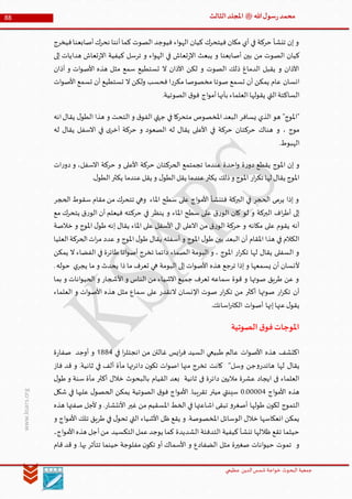 ‫الدین‬‫شمس‬ ‫خواجة‬ ‫البحوث‬ ‫جمعیة‬‫عظيمي‬
88 ‫هللا‬‫ل‬‫سو‬‫ر‬‫محمد‬‫ﷺ‬‫الثالث‬‫املجلد‬
www.ksars.org
‫فيخرج‬‫أصابعنا‬‫نحرك‬ ‫أننا‬‫كما‬ ‫الصوت‬ ‫فيوجد‬ ‫اء‬‫و‬‫اله‬ ‫كيان‬ ‫فيتحرك‬ ‫مكان‬ ‫أي‬ ‫في‬ ‫حركة‬ ‫تنشأ‬ ‫إن‬ ‫و‬
‫الص‬ ‫كيان‬‫إلى‬ ‫هدايات‬ ‫تعاش‬‫ر‬‫اال‬ ‫كيفية‬ ‫ترسل‬ ‫و‬ ‫اء‬‫و‬‫اله‬ ‫في‬ ‫تعاش‬‫ر‬‫اال‬ ‫يبعث‬ ‫و‬ ‫أصابعنا‬ ‫بين‬ ‫من‬ ‫وت‬
‫آذان‬ ‫و‬ ‫ات‬‫و‬‫األص‬ ‫هذه‬ ‫مثل‬ ‫سمع‬ ‫تستطيع‬ ‫ال‬ ‫اآلذان‬ ‫لكن‬ ‫و‬ ‫الصوت‬ ‫ذلك‬ ‫الدماغ‬ ‫يقبل‬ ‫و‬ ‫اآلذان‬
‫ات‬‫و‬‫األص‬ ‫تسمع‬ ‫أن‬ ‫تستطيع‬ ‫ال‬ ‫ولكن‬ ‫فحسب‬ ‫ا‬‫ر‬‫مكر‬ ‫مخصوصا‬ ‫صوتا‬ ‫تسمع‬ ‫أن‬ ‫يمكن‬ ‫عام‬ ‫انسان‬
‫ا‬‫يقولها‬ ‫التي‬‫الساكتة‬.‫الصوتية‬ ‫ق‬‫فو‬ ‫اج‬‫و‬‫أم‬‫بأنها‬ ‫لعلماء‬
‫انه‬‫يقال‬ ‫ل‬‫الطو‬ ‫هذا‬ ‫و‬ ‫التحت‬ ‫و‬ ‫ق‬‫الفو‬ ‫جتهي‬ ‫في‬ ‫متحركا‬ ‫املخصوص‬ ‫البعد‬ ‫يسافر‬ ‫الذي‬ ‫هو‬ "‫"املوج‬
‫له‬ ‫يقال‬ ‫االسفل‬ ‫في‬ ‫ى‬‫أخر‬ ‫حركة‬ ‫و‬ ‫الصعود‬ ‫له‬ ‫يقال‬ ‫األعلى‬ ‫في‬ ‫حركة‬ ‫حركتان‬ ‫هناك‬ ‫و‬ ، ‫موج‬
.‫الهبوط‬
‫ح‬ ‫الحركتان‬ ‫تجمتمع‬ ‫عندما‬ ‫احدة‬‫و‬ ‫ة‬‫ر‬‫دو‬ ‫يقطع‬ ‫املوج‬ ‫إن‬ ‫و‬‫ات‬‫ر‬‫دو‬ ‫و‬ ،‫االسفل‬ ‫حركة‬ ‫و‬ ‫األعلى‬ ‫ركة‬
.‫ل‬‫الطو‬‫يكثر‬ ‫عندما‬‫يقل‬ ‫و‬ ‫ل‬‫الطو‬‫يقل‬ ‫عندما‬‫يكثر‬ ‫ذلك‬‫و‬ ‫املوج‬ ‫ار‬‫ر‬‫تك‬ ‫لها‬ ‫يقال‬ ‫املوج‬
‫الحجر‬ ‫سقوط‬ ‫مقام‬ ‫من‬ ‫تتحرك‬ ‫وهي‬ ‫املاء‬ ‫سطح‬ ‫على‬ ‫اج‬‫و‬‫األم‬ ‫فتنشأ‬ ‫البركة‬ ‫في‬ ‫الحجر‬ ‫يرمى‬ ‫إذا‬ ‫و‬
‫حرك‬ ‫في‬ ‫ينظر‬ ‫و‬ ‫املاء‬ ‫سطح‬ ‫على‬ ‫ق‬‫ر‬‫الو‬ ‫كان‬ ‫لو‬ ‫و‬ ‫البركة‬ ‫اف‬‫ر‬‫أط‬ ‫إلى‬‫مع‬ ‫يتحرك‬ ‫ق‬‫ر‬‫الو‬ ‫أن‬ ‫فيعلم‬ ‫ته‬
‫خالصة‬ ‫و‬ ‫املوج‬ ‫ل‬‫طو‬ ‫إنه‬ ‫يقال‬ ‫املاء‬ ‫على‬ ‫األسفل‬ ‫الى‬ ‫االعلى‬ ‫من‬ ‫ق‬‫ر‬‫الو‬ ‫حركة‬ ‫و‬ ‫مكانه‬ ‫على‬ ‫يقوم‬ ‫أنه‬
‫العليا‬‫الحركة‬‫ات‬‫ر‬‫م‬ ‫عدد‬ ‫و‬ ‫املوج‬ ‫ل‬‫طو‬ ‫يقال‬ ‫أسفله‬ ‫و‬ ‫املوج‬ ‫ل‬‫طو‬ ‫بين‬ ‫البعد‬ ‫أن‬ ‫املقام‬ ‫هذا‬ ‫في‬ ‫الكالم‬
‫الصماء‬ ‫البومة‬ ‫و‬ ، ‫املوج‬ ‫ار‬‫ر‬‫تك‬ ‫لها‬ ‫يقال‬ ‫السفلى‬ ‫و‬‫يمكن‬ ‫ال‬ ‫الفضاء‬ ‫في‬ ‫طائرة‬ ‫اتا‬‫و‬‫أص‬ ‫تخرج‬ ‫دائما‬
.‫حوله‬ ‫ي‬‫يجر‬ ‫ما‬ ‫و‬ ‫يحدث‬ ‫ذا‬ ‫ما‬ ‫تعرف‬ ‫هي‬ ‫البومة‬ ‫إلى‬ ‫ات‬‫و‬‫األص‬ ‫هذه‬ ‫ترجع‬ ‫إذا‬ ‫و‬ ‫يسمعها‬ ‫أن‬ ‫ألنسان‬
‫بما‬ ‫و‬ ‫انات‬‫و‬‫الحي‬ ‫و‬ ‫األشجار‬ ‫و‬ ‫الناس‬ ‫من‬ ‫االشياء‬ ‫جميع‬ ‫تعرف‬ ‫سماعه‬ ‫قوة‬ ‫و‬ ‫صوتها‬ ‫طريق‬ ‫عن‬ ‫و‬
‫ال‬ ‫اإلنسان‬ ‫صوت‬ ‫ار‬‫ر‬‫تك‬ ‫من‬ ‫أكثر‬ ‫صوتها‬ ‫ار‬‫ر‬‫تك‬ ‫أن‬‫العلماء‬ ‫و‬ ‫ات‬‫و‬‫األص‬ ‫هذه‬ ‫مثل‬ ‫سماع‬ ‫على‬ ‫نقدر‬
.‫اسانك‬‫ر‬‫الكت‬ ‫ات‬‫و‬‫أص‬ ‫إنها‬‫عنها‬‫ل‬‫يقو‬
‫الصوتية‬‫ق‬‫فو‬‫املوجات‬
‫في‬ ‫ا‬‫ر‬‫انجتل‬ ‫من‬ ‫غالتن‬ ‫ايس‬‫ر‬‫ف‬ ‫السيد‬ ‫طبيعي‬ ‫عالم‬ ‫ات‬‫و‬‫األص‬ ‫هذه‬ ‫اكتشف‬5666‫أوجد‬ ‫و‬‫ۃ‬‫ر‬‫صفا‬
‫وسل‬ ‫جن‬‫و‬‫هائدر‬ ‫لها‬ ‫يقال‬‘‘‫مأ‬ ‫دائرتها‬ ‫ن‬‫تکو‬ ‫ات‬‫و‬‫اص‬ ‫منها‬ ‫تخرج‬ ‫کانت‬‫قد‬ ‫و‬ .‫ثانية‬ ‫في‬ ‫ألف‬ ‫ة‬‫فاز‬
‫ل‬‫طو‬ ‫و‬ ‫سنة‬ ‫مأة‬ ‫أكثر‬ ‫خالل‬ ‫بالبحوث‬ ‫القيام‬ ‫بعد‬ ‫ثانية‬ ‫فی‬ ‫دائرۃ‬ ‫ماليين‬ ‫عشرۃ‬ ‫ايجاد‬ ‫فی‬ ‫العلماء‬
‫اج‬‫و‬‫األم‬ ‫هذه‬0.00006‫شكل‬ ‫في‬ ‫عليها‬ ‫ل‬‫الحصو‬ ‫يمكن‬ ‫الصوتية‬ ‫ق‬‫فو‬ ‫اج‬‫و‬‫األم‬ .‫تقريبا‬ ‫ميتر‬ ‫سينتي‬
‫صفت‬ ‫ألجل‬ ‫و‬ .‫األنتشار‬ ‫غير‬ ‫من‬ ‫املسقيم‬ ‫الخط‬ ‫في‬ ‫اشاعتها‬ ‫تبقى‬ ‫و‬‫أصغر‬ ‫طولها‬ ‫ن‬‫لكو‬ ‫التموج‬‫هذه‬ ‫ها‬
‫و‬ ‫اج‬‫و‬‫األم‬ ‫تلك‬ ‫طريق‬ ‫في‬ ‫ل‬‫تحو‬ ‫التي‬ ‫األشياء‬ ‫ظل‬ ‫يقع‬ ‫و‬ .‫املخصوصة‬ ‫الوسائل‬ ‫خالل‬ ‫انعكاسها‬ ‫يمكن‬
‫الشديدة‬ ‫التدفئة‬ ‫كيفية‬ ‫تنشأ‬ ‫ظاللها‬ ‫تقع‬ ‫حيثما‬‫اج۔‬‫و‬‫األم‬‫هذه‬ ‫أجل‬‫من‬ ‫التكسيد‬‫عمل‬‫يوجد‬ ‫کما‬
.‫بها‬ ‫تتأثر‬ ‫حينما‬ ‫مفلوجة‬ ‫ن‬‫تکو‬ ‫أو‬ ‫األسماك‬ ‫و‬ ‫الضفادع‬ ‫مثل‬ ‫صغيرة‬ ‫انات‬‫و‬‫حي‬ ‫تموت‬ ‫و‬‫و‬‫قام‬ ‫قد‬
 