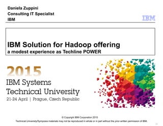 Technical University/Symposia materials may not be reproduced in whole or in part without the prior written permission of IBM.
9.0
© Copyright IBM Corporation 2015
IBM Solution for Hadoop offering
a modest experience as Techline POWER
Daniela Zuppini
Consulting IT Specialist
IBM
 