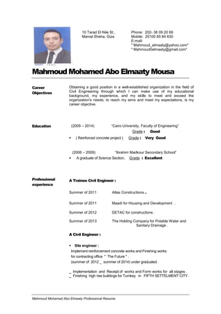 Mahmoud Mohamad Abo Elmaaty Professional Resume
Mahmoud Mohamed Abo Elmaaty Mousa
Career
Objectives
Obtaining a good position in a well-established organization in the field of
Civil Engineering through which I can make use of my educational
background, my experience, and my skills to meet and exceed the
organization's needs; to reach my aims and meet my expectations, is my
career objective.
Education (2009 – 2014) “Cairo University, Faculty of Engineering”
Grade : Good
 ( Reinforced concrete project ) Grade : Very Good
(2006 – 2009) “Ibrahim Madkour Secondary School”
 A graduate of Science Section; Grade : Excellent
Professional
experience
A Trainee Civil Engineer :
Summer of 2011 Atlas Constructions .
Summer of 2011 Maadi for Housing and Development .
Summer of 2012 DETAC for constructions .
Summer of 2013 The Holding Company for Potable Water and
Sanitary Drainage .
A Civil Engineer :
 Site engineer :
Implement reinforcement concrete works and Finishing works
for contracting office " The Future " .
(summer of 2012 _ summer of 2014) under graduated
_ Implementation and Receipt of works and Form works for all stages .
_ Finishing high rise buildings for Turnkey in FIFTH SETTELMENT CITY .
10 Tarad El Nile St.,
Manial Sheha, Giza
Phone: 202- 38 09 20 69
Mobile: 20100 85 84 830
E-mail:
" Mahmoud_elmaaty@yahoo.com"
" Mahmoud0elmaaty@gmail.com"
 