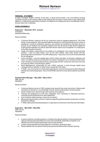 CV Templates
Richard Harrison
richaharrison71@gmail.com
PERSONAL STATEMENT
A highly motivated, flexible member of the team, a good communicator, I am committed to making
customer service my first priority. Able to work well as part of a team or work alone using initiative with
attention to detail being particularly important. Confidence and integrity are two of my attributes which I
bring to every role I undertake.
WORK EXPERIENCE
Supervisor – November 2013 - present
Toolstation
Rotherham/Barnsley
Responsibilities:
 Customer Service, making sure all our customers have an engaging experience. Two of the
stores I have worked for have received National awards for mostimproved store and a store of
excellence. Customer evaluation sessions are carried out randomly on the team by me to
ensure we are ready for our quarterly mystery shop visit. As we are a high volume retailer for
building trade materials I do have to deal with various returns and complaints on a daily basis
to the high standard required.
 Health and Safety, responsible for the safety of my colleagues and customers through best
practice. I carry out daily duties such as fire door checks, clear aisle checks and fire
alarm/evacuation procedures in line with safety policy. I help carry out annual risk assessments
for all colleagues.
 Communication, I use the weekly team brief to inform the team of company initiatives and
news,I am able to liase across all levels from regular colleagues up to company director level.
 Cash handling (including daily banking), taking payment from customers both cash and card
and placing orders using the Epos system.
 Stock Management, responsible for over 11000+ products in store through careful stock
management and attention to detail when picking items for sales.
 IT Skills,use of computer to compile dailysales figures,stock recording and emails to Regional
Director and stock buying team. Use of small PDQmachine to move stock locations around the
store
Assistant Store Manager – May 2004 – March 2013
HMV UK Ltd
Wakefield
Responsibilities:
 Customer Service,winner of 100% mystery shop result for the store many times. Dealing with
complaints and returns in a sympathetic manner whilst working within company policy.
 Deliver weekly Team Brief through staff meeting presentations.
 Training and development of all store colleagues, from interviews to interactive sessions,
including school placements for work experience.
 Cash handling (daily banking in absence of cashier).
 Merchandising and stock control to maximise sales through bestpractice procedures and loss
prevention methods.
 IT Skills,Microsoft word/outlook/excel on a daily basis to record and send financial information.
Supervisor – May 2000 – May 2004
HMV UK Ltd
Wakefield
Responsibilities:
 Customer Service,provided guidance,motivation through the delivery of training sessions,
utilising role playand presentations to raise store standards. Dealtwith complaints in an
effective way ensuring the appropriate outcome was reached.
 Leader of audio departmentresponsible for a small team oftrainee buyers.
 Responsible for the recruitmentof temporaryseasonal staffand their induction training.
 