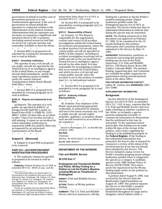 13950 Federal Register / Vol. 60, No. 50 / Wednesday, March 15, 1995 / Proposed Rules
1 The Board field offices are listed under U.S.
Government in the telephone directories of the
following cities: Anchorage, AK, Atlanta, GA, West
Chicago, IL, Denver, CO, Arlington, TX, Gardena
(Los Angeles), CA, Miami, FL, Parsippany, NJ
(metropolitan New York, NY), Seattle, WA, and
Washington, DC.
2 Forms are available from the Board field offices
(see footnote 1), from Board headquarters in
Washington, DC, and from the Federal Aviation
Administration Flight Standards District Offices.
government on behalf of another unit of
government pursuant to a cost
reimbursement agreement, if the unit of
government on whose behalf the
operation is conducted certifies to the
Administrator of the Federal Aviation
Administration that the operation was
necessary to respond to a significant and
imminent threat to life or property
(including natural resources) and that
no service by a private operator was
reasonably available to meet the threat.
* * * * *
6. Section 830.5 is proposed to be
amended by revising the introductory
text to read as follows:
§ 830.5 Immediate notification.
The operator of any civil aircraft, or
any public aircraft not operated by the
Armed Forces or an intelligence agency
of the United States, or any foreign
aircraft shall immediately, and by the
most expeditious means available,
notify the nearest National
Transportation Safety Board (Board)
field office 1 when:
* * * * *
7. Section 830.15 is proposed to be
amended by revising paragraph (a) to
read as follows:
§ 830.15 Reports and statements to be
filed.
(a) Reports. The operator of a civil,
public (as specified in § 830.5), or
foreign aircraft shall file a report on
Board Form 6120.1⁄2 (OMB No. 3147–
0001) 2 within 10 days after an accident,
or after 7 days if an overdue aircraft is
still missing. A report on an incident for
which immediate notification is
required by § 830.5(a) shall be filed only
as requested by an authorized
representative of the Board.
* * * * *
Subpart E [Removed]
8. Subpart E of part 830 is proposed
to be removed.
PART 831—ACCIDENT/INCIDENT
INVESTIGATION PROCEDURES
9. The authority citation for part 831
is proposed to be revised to read as
follows:
Authority: Federal Aviation Act of 1958, as
amended (49 U.S.C. 40101 et seq.), and the
Independent Safety Board Act of 1974, as
amended (49 U.S.C. 1101 et seq.).
10. Section 831.2 is proposed to be
amended by revising paragraph (a)(1) to
read as follows:
§ 831.2 Responsibility of Board.
(a) Aviation. (1) The Board is
responsible for the organization,
conduct and control of all accident
investigations within the United States,
its territories and possessions, where the
accident involves civil aircraft and
certain public aircraft (as specified in
§ 830.5 of this chapter), including an
accident investigation involving civil or
public aircraft on the one hand and an
Armed Forces or intelligence agency
aircraft on the other hand. It is also
responsible for investigating accidents
that occur outside the United States,
and which involve civil aircraft and
certain public aircraft, when the
accident is not in the territory of another
state (i.e., in international waters).
* * * * *
11. Section 831.9 is proposed to be
amended to revise paragraph (b) to read
as follows:
§ 831.9 Authority of Board
Representatives.
* * * * *
(b) Aviation. Any employee of the
Board, upon presenting appropriate
credentials, is authorized to examine
and test to the extent necessary any civil
or public aircraft, aircraft engine,
propeller, appliance, or property aboard
such aircraft involved in an accident in
air commerce.
* * * * *
Issued in Washington, D.C. on this 8th day
of March, 1995.
Jim Hall,
Chairman.
[FR Doc. 95–6216 Filed 3–14–95; 8:45 am]
BILLING CODE 7533–01–P
DEPARTMENT OF THE INTERIOR
Fish and Wildlife Service
50 CFR Part 17
Endangered and Threatened Wildlife
and Plants: 90-Day Finding for a
Petition to List the Preble’s Meadow
Jumping Mouse as Threatened or
Endangered
AGENCY: Fish and Wildlife Service,
Interior.
ACTION: Notice of 90-day petition
finding.
SUMMARY: The U.S. Fish and Wildlife
Service (Service) announces a 90-day
finding for a petition to list the Preble’s
meadow jumping mouse (Zapus
hudsonius preblei) under the
Endangered Species Act of 1973, as
amended. The Service finds that there is
substantial information to indicate that
listing the species may be warranted.
DATES: The finding announced in this
document was approved on February
27, 1994. To be considered in the 12-
month finding for this petition,
information and comments should be
submitted to the Service by May 15,
1995.
ADDRESSES: Information, questions, or
comments concerning this petition
finding may be sent to the Field
Supervisor, U.S. Fish and Wildlife
Service, 730 Simms Street, Room 290,
Golden, Colorado 80401. The petition,
finding, supporting data, and comments
are available for public inspection by
appointment during normal business
hours at the above office.
FOR FURTHER INFORMATION CONTACT:
LeRoy W. Carlson (see ADDRESSES) (303/
231–5280).
SUPPLEMENTARY INFORMATION:
Background
Section 4(b)(3)(A) of the Endangered
Species Act (Act) of 1973, as amended
(16 U.S.C. 1531 et seq.), requires that the
U.S. Fish and Wildlife Service (Service)
make a finding on whether a petition to
list, delist, or reclassify a species
presents substantial scientific or
commercial information to demonstrate
that the petitioned action may be
warranted. To the maximum extent
practicable, this finding is to be made
within 90 days of the receipt of the
petition, and a notice regarding the
finding is to be published promptly in
the Federal Register. If the finding is
that substantial information was
presented, the Service also is required to
commence a review of the status of the
involved species if one has not already
been initiated by the Service. The
Service initiated a status review for
Preble’s meadow jumping mouse (Zapus
hudsonius preblei) when it categorized
the species as a category 2 candidate
species in the 1985 Animal Notice of
Review (50 FR 37958). This notice
meets the requirement for the 90-day
finding made earlier on the petition as
discussed below.
A petition dated August 9, 1994, was
received by the Service from the
Biodiversity Legal Foundation on
August 16, 1994. The petition requests
the Service to list Preble’s meadow
jumping mouse as endangered or
threatened throughout its range and to
designate critical habitat within a
 