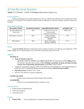 ATISH KUMAR SAHOO
Mobile-+917735064486, +919668137580 Email-atishkumarsahoo1@gmail.com
Carrier Objective
Seeking a challenging and rewarding opportunity to work as a Mechanical professional with an organization which
will help me in utilizing my true potential in technical skills for enhancing my experience through continuous learning and
teamwork.
Educational Credential
QUALIFICATION YEAR OF PASSING BOARD/INSTITUTION AGGREGATE
B.Tech in Mechanical
Engineering
2016 Centurion University of
Technology and
Management; ODISHA
CGPA- 8.61
Intermediate in Science 2012 Council of Higher
Secondary Education;
ODISHA
57%
Matriculation 2010 Board of Secondary
Education; ODISHA
85.5%
Profile
Completed B.Tech (Mechanical Engineering) from Centurion University of technology and management, JITM
campus, Odisha, 2012-16; determining to crave a successful and satisfying career in job sector.
Skills Set
TECHNICAL
 Design & Manufacturing Tool
AutoCAD, CATIA V5, ANSYS Fresher, PRO-E, MATLAB, Part Programming in CNC Milling machine.
The software’s describes above consists of Part Modeling, Assembling, Surfacing, Detailing, Drafting,
Analysis, Part Programming, Manufacturing using FANUC Control systems.
 Completed 1 month basic training in CATIA V5 & ANSYS in CTTC; Bhubaneswar, and a detailed training of 2
months in CATIA V5 Mechanical Designer through Pioneer Design (Dassult Systems Certified).
 Operating Systems: Windows 7/8/8.1, Linux.
 Having a work experience in project management.
COMMUNICATION
Having a good communication skill in English, Hindi and Odia.
LEADERSHIP
Willing to have good leadership quality working in a team.
Area of Interest
 Product Design and Manufacturing
 CAD/CAM integration
 Automobile sectors
Projects
I. Project Title : Reverse Engineering of a component through Image Processing
 