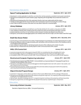 TECHNICAL PROJECTS 
Speed Tracking Application for Mojio September, 2013 – April, 2014 
 Developed a mobile application to alert the user when their vehicle exceeds a predetermined speed using Xcode. 
 Designed and developed the speed violation page integrating with Google Map that provided live location of a 
vehicle. 
 Designed and developed the GUI of the application that the client was really satisfy with the layout. 
 Tested and debugged with the rest of the team which achieve the result of minimizing the number of bugs . 
 Used Trello to track the process of the team and was able to follow the schedule tightly. 
Library Database January, 2014 – April, 2014 
 Constructed a library database and defined a user friendly interface for the system using Java and JDBC 
 Took initiative to lead the team breaking down the project into parts and assigned to each team member. 
 Implemented two out of four of main functions when one team member was absent most of the time. 
 Designed, constructed and debugged graphic user interface when the time is tight, and eliminated most of the bugs. 
Small Size Soccer Robot September, 2012 – December, 2012 
 Constructing a small robot that has the ability of detecting/bypassing obstacles and collecting/shooting tennis balls. 
 Designing software contains image processing, path calculating, robot controlling functions, GUI display as well as 
an emergency self-saving logic. 
 Took initiative to lead the team to start designing the structure of the software and to divide into parts. 
 Drew down four milestones for the whole project in order to ensure process of the project. 
VHDL CPU Control Unit January, 2012 – April, 2012 
 Learned and gained solid in lab programming with VHDL by completing five labs and getting full marks. 
 Familiarized Altera Quartus II and Modelsim programming tools through writing and debugging codes. 
 Completed a VHDL CPU control unit with VHDL consist of data path, core, and memory and counter registers. 
Electrical and Computer Engineering Laboratory I January, 2011 – April, 2012 
 Familiarized and programmed P89LPC9351 microcontroller by using assembly and C language through the six 
modules and two projects of the course. 
 Designed, assembled, programmed and debugged an electromagnetic track rover with caution in two weeks, and 
got a decent score for the project. 
 Finished the final project for another course within the same two weeks and got good mark for the project by 
planning ahead and properly managing the time. 
Object-Oriented Program Design January, 2011 – April, 2012 
 Learned C++ language, and be able to use them to finish seven different labs with the average of 85 percent. 
 Designed and debugged assignments with cautions and got zero logic error, by mapping out the assignment and 
locating the most logical places for errors. 
 Gained extra valuable knowledge about C++ programming when working on the project by self-learning online. 
 Designed, programmed, and debugged the two people final project by myself and got a 100 percent. 
Education 
University of British Columbia 
Bachelor of Applied Science, BASc, Computer Engineering 
September, 2009 – May, 2014 
