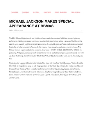 PACKAGES CHANNELS WHY DISH EQUIPMENT ORDER BUSINESS 1­866­951­8912 
 
MICHAEL JACKSON MAKES SPECIAL 
APPEARANCE AT BBMAS 
May 22nd, 2014 By Jovel Johnson
 
 
The 2014 Billboard Music Awards had the Internet buzzing with the promise of a Michael Jackson hologram 
performance right there on stage. I don’t know about anybody else, but just getting a glimpse of the King of Pop 
again in some capacity would be an amazing experience. It was just 2 years ago Tupac made an appearance at 
Coachella…a hologram version of course. In that instance it was a surprise, a pleasant one nonetheless. This 
Michael Jackson experience better be awesome…they tease it EVERY. SINGLE. COMMERCIAL. BREAK. I’m 
just saying. And please, somebody teach Kendall Jenner how to read a teleprompter. Aaawwwkwaaard! And hold 
up…Best Rock Song…Lorde? Seriously? *Blank Stare*. Oh, and Ludacris was the host…sort of. You hardly saw 
him. 
Pitbull, Jennifer Lopez and Claudia Leitte kicked off the show with the official World Cup song, “We Are One (Ole 
Ola)”. With all the problems going on with the preparations for the World Cup in Brazil, this maybe one of the only 
times we’ll hear the song. There were other performances from: One Republic, Iggy Azalea, Ariana Grande, 
Florida Georgia Line, Shakira, 5 Seconds of Summer, Katy Perry, Imagine Dragons, Ricky Martin, Luke Bryan, 
Lorde, Miranda Lambert and Carrie Underwood, John Legend, Jason Derulo, Miley Cyrus, Robin Thicke, and 
Jennifer Lopez. 
 