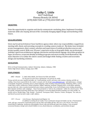 Cathy C. Little
4627 Guth Road
Flowery Branch, GA 30542
(678) 828-7245 or (770) 654-9307 cell
OBJECTIVE:
Seize the opportunity to organize and clearly communicate marketing plans. Implement branding
materials while also staying abreast of the constantly changing digital design and marketing of the
future.
QUALIFICATIONS:
Given my broad work history I have had three agency stints where my responsibilities ranged from
meeting with clients and executing concepts to creating camera ready art. My duties have included:
project management, client contact, selection and supervision of outside production sources and
project quality control. With over 30 years’ experience in the art & graphic fields, my professional
activities span from architectural signage, directories and directional signage, decorative graphics to
logos, brochures, corporate identity branding programs and most recently, book illustrations. My
main objective is to outline the client’s needs and budget while finding creative and innovative
design and marketing solutions.
EDUCATION:
B.F.A. in Visual Communication, Auburn University, Auburn, Alabama, 1984
Dalton High School, Dalton, Georgia, June 1980
EMPLOYMENT:
2002 – Present C. Little Artist Studio, Art Classes for Kids and Adults
For the past 14 years I have operated my own private art studio.
Young and old can come togetherand make art. I teach painting, acrylic and water color, pottery, drawing and folk art
crafting. I have been responsible for the studio’s concept,web site design www.clittleartist.com and maintenance, strategic
social media integration, promoting classes, project planning, online booking setup and teaching. Marketing efforts, such as
e-mail blasts,article submissions,referral programs, affiliate marketing programs, blogging dates,social media updating,
pay-per-click ads, video or podcast production,press releases,partnership, events,festival/trade events,holiday promotions,
print material and direct mail campaigns. I have been promoted as “artist in the community” within the schoolsystem. With
the quickly changing technology landscape,I have managed a consistent digital footprint including up to date profiles on
portals such as: Google Maps, Yelp, Google+, Facebook, Foursquare, Flickr, Pinterest, Twitter, Instagram, You tube,etc.
and that all accounts are tied to main e-mail address.
1997 – Present Little Designs, Hand painted and Original Art
In addition to starting the art studio,I have continued to design and market my line of hand painted
cards, gift tags,seasonalart, hand-built pottery and my baby and toddler gift line Welcome to this World. I have been
responsible for marketing, production, photography shoots,sales and wholesale trade show displays.I also accepted
occasional freelance design work (church bulletin covers,church directory coordination, and newsletter design)
 