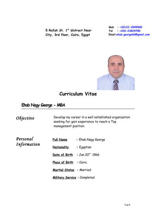 Curriculum Vitae
Ehab Nagy George - MBA
Objective Develop my career in a well established organization
seeking for gain experience to reach a Top
management position.
Personal
Information
Full Name : Ehab Nagy George
Nationality : Egyptian
Date of Birth : Jan 20th
1966
Place of Birth : Cairo.
Martial Status : Married
Military Service : Completed
1 of 5
Mob : +20122-3949500
Tel : +202-23824780
Email:ehab.george66@gmail.com
5 Rafah St. 1st
distract Nasr
City, 3rd floor, Cairo, Egypt
 