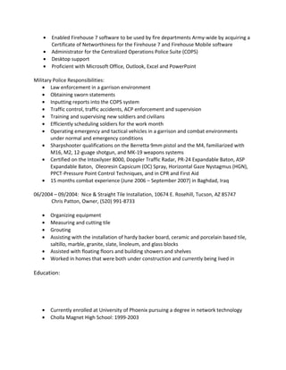 • Enabled Firehouse 7 software to be used by fire departments Army-wide by acquiring a
Certificate of Networthiness for the Firehouse 7 and Firehouse Mobile software
• Administrator for the Centralized Operations Police Suite (COPS)
• Desktop support
• Proficient with Microsoft Office, Outlook, Excel and PowerPoint
Military Police Responsibilities:
• Law enforcement in a garrison environment
• Obtaining sworn statements
• Inputting reports into the COPS system
• Traffic control, traffic accidents, ACP enforcement and supervision
• Training and supervising new soldiers and civilians
• Efficiently scheduling soldiers for the work month
• Operating emergency and tactical vehicles in a garrison and combat environments
under normal and emergency conditions
• Sharpshooter qualifications on the Berretta 9mm pistol and the M4, familiarized with
M16, M2, 12-guage shotgun, and MK-19 weapons systems
• Certified on the Intoxilyzer 8000, Doppler Traffic Radar, PR-24 Expandable Baton, ASP
Expandable Baton, Oleoresin Capsicum (OC) Spray, Horizontal Gaze Nystagmus (HGN),
PPCT-Pressure Point Control Techniques, and in CPR and First Aid
• 15 months combat experience (June 2006 – September 2007) in Baghdad, Iraq
06/2004 – 09/2004: Nice & Straight Tile Installation, 10674 E. Rosehill, Tucson, AZ 85747
Chris Patton, Owner, (520) 991-8733
• Organizing equipment
• Measuring and cutting tile
• Grouting
• Assisting with the installation of hardy backer board, ceramic and porcelain based tile,
saltillo, marble, granite, slate, linoleum, and glass blocks
• Assisted with floating floors and building showers and shelves
• Worked in homes that were both under construction and currently being lived in
Education:
• Currently enrolled at University of Phoenix pursuing a degree in network technology
• Cholla Magnet High School: 1999-2003
 