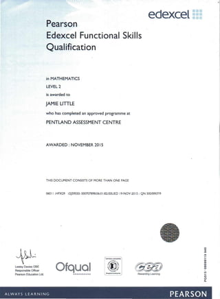 edexcel •••••••••
Pearson
Edexcel Functional Skills
Qualification
in MATHEMATICS
LEVEL 2
is awarded to
JAMIE LITTLE
who has completed an approved programme at
PENTLAND ASSESSMENT CENTRE
AWARDED: NOVEMBER 2015
THIS DOCUMENT CONSISTS OF MORE THAN ONE PAGE
060 II :HPX29 :GJ595S0: 000707898:06:0 I:82:ISSUED 19-NOV-20 15 : QN 500/8907/9
•••••••••• Rewarding Learning
Lesley Davies OBE
Responsible Officer
Pearson Education Ltd.
Ofqual
- -~ ~- -- - - - -- --. . ~ ~ ------ -- _. . - . .
ALWAYS LEARNING PEARSON
 