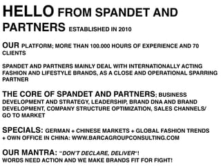 HELLO FROM SPANDET AND
PARTNERS ESTABLISHED IN 2010!
!
OUR PLATFORM; MORE THAN 100.000 HOURS OF EXPERIENCE AND 70
CLIENTS !
!
SPANDET AND PARTNERS MAINLY DEAL WITH INTERNATIONALLY ACTING
FASHION AND LIFESTYLE BRANDS, AS A CLOSE AND OPERATIONAL SPARRING
PARTNER !
!
THE CORE OF SPANDET AND PARTNERS; BUSINESS
DEVELOPMENT AND STRATEGY, LEADERSHIP, BRAND DNA AND BRAND
DEVELOPMENT, COMPANY STRUCTURE OPTIMIZATION, SALES CHANNELS/
GO TO MARKET !
!
SPECIALS: GERMAN + CHINESE MARKETS + GLOBAL FASHION TRENDS !
+ OWN OFFICE IN CHINA: WWW.BARCAGROUPCONSULTING.COM!
!
OUR MANTRA: “DON’T DECLARE, DELIVER“! !
WORDS NEED ACTION AND WE MAKE BRANDS FIT FOR FIGHT!!
 
