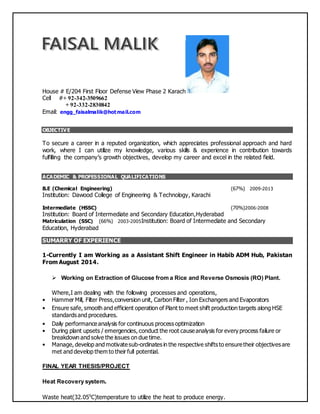 House # E/204 First Floor Defense View Phase 2 Karach
Cell #+ 92-342-3509662
+ 92-332-2830842
Email: engg_faisalmalik@hotmail.com
OBJECTIVE
To secure a career in a reputed organization, which appreciates professional approach and hard
work, where I can utilize my knowledge, various skills & experience in contribution towards
fulfilling the company’s growth objectives, develop my career and excel in the related field.
ACADEMIC & PROFESSIONAL QUALIFICATIONS
B.E (Chemical Engineering) (67%) 2009-2013
Institution: Dawood College of Engineering & Technology, Karachi
Intermediate (HSSC) (70%)2006-2008
Institution: Board of Intermediate and Secondary Education,Hyderabad
Matriculation (SSC) (66%) 2003-2005Institution: Board of Intermediate and Secondary
Education, Hyderabad
SUMARRY OF EXPERIENCE
1-Currently I am Working as a Assistant Shift Engineer in Habib ADM Hub, Pakistan
From August 2014.
 Working on Extraction of Glucose from a Rice and Reverse Osmosis (RO) Plant.
Where,I am dealing with the following processes and operations,
• Hammer Mill, Filter Press,conversion unit, Carbon Filter , Ion Exchangers and Evaporators
• Ensure safe, smooth and efficient operation of Plant to meet shift production targets along HSE
standards and procedures.
• Daily performanceanalysis for continuous process optimization
• During plant upsets / emergencies, conduct the root causeanalysis for every process failure or
breakdown and solve the issues on due time.
• Manage, develop and motivatesub-ordinates in the respective shifts to ensuretheir objectives are
met and develop them to their full potential.
FINAL YEAR THESIS/PROJECT
Heat Recovery system.
Waste heat(32.050
C)temperature to utilize the heat to produce energy.
 