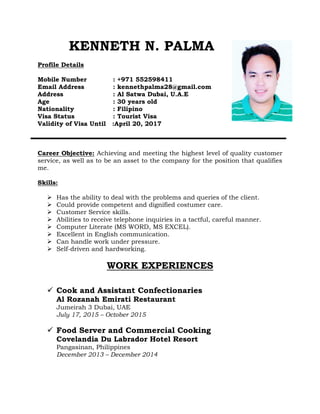 KENNETH N. PALMA
Profile Details
Mobile Number : +971 552598411
Email Address : kennethpalma28@gmail.com
Address : Al Satwa Dubai, U.A.E
Age : 30 years old
Nationality : Filipino
Visa Status : Tourist Visa
Validity of Visa Until :April 20, 2017
Career Objective: Achieving and meeting the highest level of quality customer
service, as well as to be an asset to the company for the position that qualifies
me.
Skills:
 Has the ability to deal with the problems and queries of the client.
 Could provide competent and dignified costumer care.
 Customer Service skills.
 Abilities to receive telephone inquiries in a tactful, careful manner.
 Computer Literate (MS WORD, MS EXCEL).
 Excellent in English communication.
 Can handle work under pressure.
 Self-driven and hardworking.
WORK EXPERIENCES
 Cook and Assistant Confectionaries
Al Rozanah Emirati Restaurant
Jumeirah 3 Dubai, UAE
July 17, 2015 – October 2015
 Food Server and Commercial Cooking
Covelandia Du Labrador Hotel Resort
Pangasinan, Philippines
December 2013 – December 2014
 
