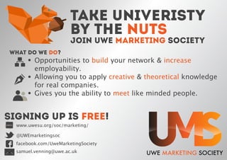 Opportunities to build your network & increase
employability.
Allowing you to apply creative & theoretical knowledge
for real companies.
Gives you the ability to meet like minded people.
What do we do?
SIGNING UP IS FREE!
www.uwesu.org/soc/marketing/UWESU
@UWEmarketingsoc
facebook.com/UweMarketingSociety
samuel.venning@uwe.ac.uk
TAKE UNIVERISTY
BY THE NUTS
JOIN UWE MARKETING SOCIETY
 