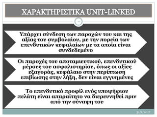 31/1/2017
10
Υπάρχει σύνδεση των παροχών του και της
αξίας του συμβολαίου, με την πορεία των
επενδυτικών κεφαλαίων με τα οποία είναι
συνδεδεμένο
Οι παροχές του αποταμιευτικού, επενδυτικού
μέρους του ασφαλιστηρίου, όπως οι αξίες
εξαγοράς, κεφάλαιο στην περίπτωση
επιβίωσης στην λήξη, δεν είναι εγγυημένες
Το επενδυτικό προφίλ ενός υποψήφιου
πελάτη είναι απαραίτητο να διερευνηθεί πριν
από την σύναψη του
 