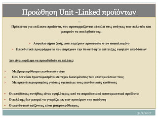 Πρόκειται για ευέλικτα προϊόντα, που προσαρμόζονται εύκολα στις ανάγκες των πελατών και
μπορούν να πουληθούν ως:
 Ασφαλιστήρια ζωής που παρέχουν προστασία στον ασφαλισμένο
 Επενδυτικά προγράμματα που παρέχουν την δυνατότητα επίτευξης υψηλών αποδόσεων
Δεν είναι ωφέλιμο να προωθηθούν σε πελάτες:
 Με βραχυπρόθεσμο επενδυτικό στόχο
 Που δεν είναι προετοιμασμένοι σε τυχόν διακυμάνσεις των αποταμιεύσεων τους
 Με αρκετά περιορισμένες γνώσεις σχετικά με τους επενδυτικούς κινδύνους
 Οι αποδόσεις συνήθως είναι υψηλότερες από τα παραδοσιακά αποταμιευτικά προϊόντα
 Ο πελάτης δεν μπορεί να γνωρίζει εκ των προτέρων την απόδοση
 Ο επενδυτικό ορίζοντας είναι μακροπρόθεσμος
12
31/1/2017
 