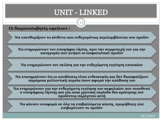 31/1/2017
13
Να υπενθυμίζουν το κίνδυνο που ενδεχομένως περιλαμβάνεται στο προϊόν
Να ενημερώνουν τον υποψήφιο λήπτη, πριν την συμμετοχή του για την
κατηγορία που ανήκει το ασφαλιστικό προϊόν
Να ενημερώνουν τον πελάτη για την ενδεχόμενη εγγύηση επιτοκίου
Να επισημαίνουν ότι οι αποδόσεις είναι ενδεικτικές και δεν διασφαλίζουν
παρόμοια μελλοντική πορεία όσον αφορά την απόδοση του
Να ενημερώνουν για την ενδεχόμενη εγγύηση του κεφαλαίου που τοποθετεί
ο υποψήφιος λήπτης και για ποια χρονική περίοδο δια κράτησης του
προϊόντος παρέχεται αυτή
Να κάνουν αναφορά σε όλα τα επιβαλλόμενα κόστη, προμήθειες που
επιβαρύνουν το προϊόν
Οι διαμεσολαβητές οφείλουν :
 