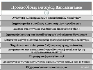 Ανάπτυξη ολοκληρωμένων ασφαλιστικών προϊόντων
Δημιουργία ευκόλως κατανοητών προϊόντων
Σωστός στρατηγικός σχεδιασμός (marketing plan)
Άμεση εξοικείωση και εκπαίδευση του ανθρώπινου δυναμικού
Αύξηση του χρόνου διάθεσης πώλησης τραπεζοασφαλιστικών προϊόντων
Ταχεία και αποτελεσματική εξυπηρέτηση της πελατείας
Αντιμετώπιση των ασφαλιστικών προϊόντων ως βασικά και όχι ως
συμπληρωματικά προϊόντα
Παροχή κινήτρων (bonus)
Δημιουργία κοινών προϊόντων όπου αφομοιώνονται εύκολα από το δίκτυο
Εύχρηστο λειτουργικό σύστημα
16
31/1/2017
 