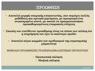 31/1/2017
19
 Αποτελεί μορφή εταιρικής επικοινωνίας, που περιέχει πολλές
μεθόδους και σχετικά μηνύματα, με προορισμό ένα
συγκεκριμένο κοινό, με σκοπό να πραγματοποιήσει
προκαθορισμένους εταιρικούς στόχους
 Σκοπός του υπεύθυνου προώθησης είναι να πείσει τον πελάτη ότι
η επιχείρηση του έχει το καλύτερο προϊόν
 Αποτελεί κύριο κομμάτι του σχεδιασμού της στρατηγικής
μάρκετινγκ
 Προσωπική πώληση
 Μαζική πώληση
 