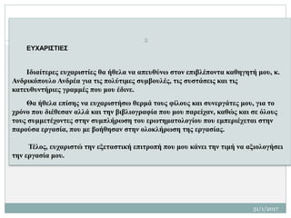 ΕΥΧΑΡΙΣΤΙΕΣ
Ιδιαίτερες ευχαριστίες θα ήθελα να απευθύνω στον επιβλέποντα καθηγητή μου, κ.
Ανδρικόπουλο Ανδρέα για τις πολύτιμες συμβουλές, τις συστάσεις και τις
κατευθυντήριες γραμμές που μου έδινε.
Θα ήθελα επίσης να ευχαριστήσω θερμά τους φίλους και συνεργάτες μου, για το
χρόνο που διέθεσαν αλλά και την βιβλιογραφία που μου παρείχαν, καθώς και σε όλους
τους συμμετέχοντες στην συμπλήρωση του ερωτηματολογίου που εμπεριέχεται στην
παρούσα εργασία, που με βοήθησαν στην ολοκλήρωση της εργασίας.
Τέλος, ευχαριστώ την εξεταστική επιτροπή που μου κάνει την τιμή να αξιολογήσει
την εργασία μου.
2
31/1/2017
 