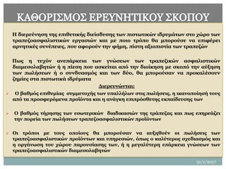 H διερεύνηση της επιθετικής διείσδυσης των πιστωτικών ιδρυμάτων στο χώρο των
τραπεζοασφαλιστικών εργασιών και με ποιο τρόπο θα μπορούσε να επιφέρει
αρνητικές συνέπειες, που αφορούν την φήμη, πίστη αξιοπιστία των τραπεζών
Πως η τυχόν ανεπάρκεια των γνώσεων των τραπεζικών ασφαλιστικών
διαμεσολαβητών ή η πίεση που ασκείται από την διοίκηση με σκοπό την αύξηση
των πωλήσεων ή ο συνδυασμός και των δύο, θα μπορούσαν να προκαλέσουν
ζημίες στα πιστωτικά ιδρύματα
Διερευνώνται:
 Ο βαθμός επιθυμίας συμμετοχής των υπαλλήλων στις πωλήσεις, η ικανοποίησή τους
από τα προσφερόμενα προϊόντα και η ανάγκη επιπρόσθετης εκπαίδευσης των
 Ο βαθμός τήρησης των εσωτερικών διαδικασιών της τράπεζας και πως επηρεάζει
την πορεία των πωλήσεων τραπεζοασφαλιστικών προϊόντων
 Οι τρόποι με τους οποίους θα μπορούσαν να αυξηθούν οι πωλήσεις των
τραπεζοασφαλιστικών προϊόντων και υπηρεσιών, όπως ο καλύτερος σχεδιασμός και
η οργάνωση του χώρου παρουσίασης των, ή η μεγαλύτερη επάρκεια γνώσεων των
τραπεζοασφαλιστικών διαμεσολαβητών
22
31/1/2017
 