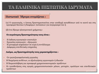 (α) Ο οργανισμός, ο όποιος δραστηριοποιείται στην αποδοχή καταθέσεων από το κοινό και στη
προσφορά δανείων ή διαφόρων πιστώσεων για λογαριασμό του ή
(β) ένα ίδρυμα ηλεκτρονικού χρήματος»
 H έκδοση εγγυητικών επιστολών
 Eργασίες εισαγωγών - εξαγωγών
 Η μεταφορά κεφαλαίων σε ευρώ ή συνάλλαγμα
 Διάφορες επενδυτικές υπηρεσίες
 Οι τραπεζοασφαλιστικές εργασίες
 H διαχείριση κινδύνων, οι αξιολογήσεις οργανισμών ή ιδιωτών
 H διαμεσολάβηση για προσφορά χρηματοοικονομικών προϊόντων
 Oι τοποθετήσεις στις αγορές χρηματοπιστωτικών μέσων, μετοχών, ομολόγων και επενδυτικών
προϊόντων
3
31/1/2017
 