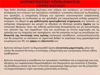 ΑΝΤΙΜΕΤΩΠΙΣΗ ΠΡΟΒΛΗΜΑΤΟΣ
ΛΗΨΗ ΜΕΤΡΩΝ
31/1/2017
36
 Έχει δοθεί ιδιαίτερα μεγάλη βαρύτητα στην αύξηση των πωλήσεων, με αποτέλεσμα η
ανεπάρκεια των γνώσεων των τραπεζικών υπαλλήλων, η ασκούσα πίεση από τις διοικήσεις
των τραπεζών, η απαραίτητη έλλειψη των σχετικών πιστοποιητικών ασφαλιστικής
διαμεσολάβησης σε συνδυασμό με την φιλοδοξία για επαγγελματική ανέλιξη ορισμένων
στελεχών, να οδηγεί σε μη ορθολογική προσυμβατική ενημέρωση των πελατών, σε
απόκρυψη πληροφοριών και μπορεί να οδηγήσει σε ιδιαίτερα μεγάλες ζημίες για τα
πιστωτικά ιδρύματα, λόγω της πιθανής μελλοντικής δυσαρέσκειας και μη ικανοποίησης
των πελατών της, των παραπόνων τους και γενικότερα σε έντονη καχυποψία για τις
τράπεζες και τις υπηρεσίες που προσφέρουν, που θα μπορούσε να έχει ως αποτέλεσμα την
διακοπή της συνολικής τους σχέσης (απόσυρση καταθέσεων, καταγγελίες)γεγονός
που θα μπορούσε να αλλοιώσει σε σημαντικό βαθμό τα κυριότερα ίσως χαρακτηριστικά
γνωρίσματα των ΠΙ, την φήμη και αξιοπιστία των
 Κρίνεται σκόπιμο λοιπόν να δημιουργηθεί άμεσα ελεγκτικός μηχανισμός, μέσω του
οποίου θα καταστεί δυνατός ο εντοπισμός, η διερεύνηση και ο μετριασμός τέτοιου είδους
προβλημάτων
 Κρίνεται απαραίτητη η εκπαίδευση των τραπεζικών υπαλλήλων και η συμμετοχή τους στις
εξετάσεις των ασφαλιστικών διαμεσολαβητών που διοργανώνει και εποπτεύει η Τράπεζα
της Ελλάδος με σκοπό την όσον το δυνατόν γρηγορότερη λήψη μέτρων που θα μπορούσαν
να ελαχιστοποιήσουν τυχόν αρνητικές μελλοντικές συνέπειες.
 