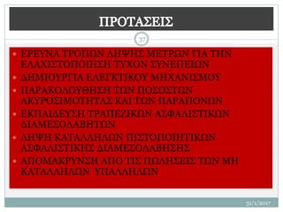 31/1/2017
37
 ΕΡΕΥΝΑ ΤΡΟΠΩΝ ΛΗΨΗΣ ΜΕΤΡΩΝ ΓΙΑ ΤΗΝ
ΕΛΑΧΙΣΤΟΠΟΙΗΣΗ ΤΥΧΟΝ ΣΥΝΕΠΕΙΩΝ
 ΔΗΜΙΟΥΡΓΙΑ ΕΛΕΓΚΤΙΚΟΥ ΜΗΧΑΝΙΣΜΟΥ
 ΠΑΡΑΚΟΛΟΥΘΗΣΗ ΤΩΝ ΠΟΣΟΣΤΩΝ
ΑΚΥΡΟΣΙΜΟΤΗΤΑΣ ΚΑΙ ΤΩΝ ΠΑΡΑΠΟΝΩΝ
 ΕΚΠΑΙΔΕΥΣΗ ΤΡΑΠΕΖΙΚΩΝ ΑΣΦΑΛΙΣΤΙΚΩΝ
ΔΙΑΜΕΣΟΛΑΒΗΤΩΝ
 ΛΗΨΗ ΚΑΤΑΛΛΗΛΩΝ ΠΙΣΤΟΠΟΙΗΤΙΚΩΝ
ΑΣΦΑΛΙΣΤΙΚΗΣ ΔΙΑΜΕΣΟΛΑΒΗΣΗΣ
 ΑΠΟΜΑΚΡΥΝΣΗ ΑΠΟ ΤΙΣ ΠΩΛΗΣΕΙΣ ΤΩΝ ΜΗ
ΚΑΤΑΛΛΗΛΩΝ ΥΠΑΛΛΗΛΩΝ
 