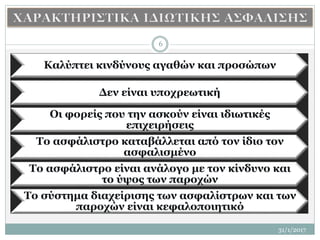 31/1/2017
6
Καλύπτει κινδύνους αγαθών και προσώπων
Δεν είναι υποχρεωτική
Οι φορείς που την ασκούν είναι ιδιωτικές
επιχειρήσεις
Το ασφάλιστρο καταβάλλεται από τον ίδιο τον
ασφαλισμένο
Το ασφάλιστρο είναι ανάλογο με τον κίνδυνο και
το ύψος των παροχών
Το σύστημα διαχείρισης των ασφαλίστρων και των
παροχών είναι κεφαλοποιητικό
 