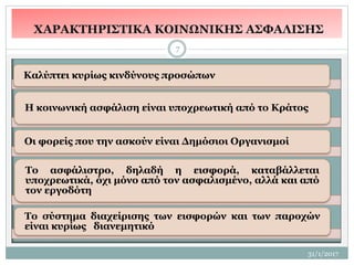31/1/2017
7
Καλύπτει κυρίως κινδύνους προσώπων
Η κοινωνική ασφάλιση είναι υποχρεωτική από το Κράτος
Οι φορείς που την ασκούν είναι Δημόσιοι Οργανισμοί
Το ασφάλιστρο, δηλαδή η εισφορά, καταβάλλεται
υποχρεωτικά, όχι μόνο από τον ασφαλισμένο, αλλά και από
τον εργοδότη
Το σύστημα διαχείρισης των εισφορών και των παροχών
είναι κυρίως διανεμητικό
ΧΑΡΑΚΤΗΡΙΣΤΙΚΑ ΚΟΙΝΩΝΙΚΗΣ ΑΣΦΑΛΙΣΗΣ
 