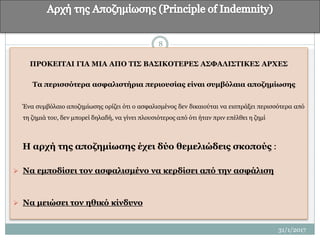 ΠΡΟΚΕΙΤΑΙ ΓΙΑ ΜΙΑ ΑΠΟ ΤΙΣ ΒΑΣΙΚΟΤΕΡΕΣ ΑΣΦΑΛΙΣΤΙΚΕΣ ΑΡΧΕΣ
Τα περισσότερα ασφαλιστήρια περιουσίας είναι συμβόλαια αποζημίωσης
Ένα συμβόλαιο αποζημίωσης ορίζει ότι ο ασφαλισμένος δεν δικαιούται να εισπράξει περισσότερα από
τη ζημιά του, δεν μπορεί δηλαδή, να γίνει πλουσιότερος από ότι ήταν πριν επέλθει η ζημί
Η αρχή της αποζημίωσης έχει δύο θεμελιώδεις σκοπούς :
 Να εμποδίσει τον ασφαλισμένο να κερδίσει από την ασφάλιση
 Να μειώσει τον ηθικό κίνδυνο
8
31/1/2017
 