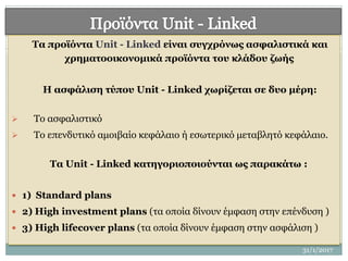 Τα προϊόντα Unit - Linked είναι συγχρόνως ασφαλιστικά και
χρηματοοικονομικά προϊόντα του κλάδου ζωής
Η ασφάλιση τύπου Unit - Linked χωρίζεται σε δυο μέρη:
 Το ασφαλιστικό
 Το επενδυτικό αμοιβαίο κεφάλαιο ή εσωτερικό μεταβλητό κεφάλαιο.
Τα Unit - Linked κατηγοριοποιούνται ως παρακάτω :
 1) Standard plans
 2) High investment plans (τα οποία δίνουν έμφαση στην επένδυση )
 3) High lifecover plans (τα οποία δίνουν έμφαση στην ασφάλιση )
9
31/1/2017
 