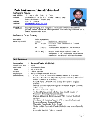 Page 1 / 3 
Hafiz Muhammad Junaid Ghaziani 
Professional Résumé 
Date of Birth: 10 - Apr - 1991 Age: 22 Years 
Address: Sumaira Heights Flat No. A-11/1, 3rd Floor, University Road, 
Mosmiyaat, Karachi, Pakistan.75270 
Contact: (92-323) 2799184 
Email(s): junaid.ghaziani@yahoo.com 
Objective: Seeking a challenging job in a progressive organization with an aim to contribute 
positively towards the objective of the organization to the best of my capabilities and to 
develop my professional skills. 
Professional Career Summary: 
Education : B.Com II (Appeared) 
Work Experience : Duration 
Jan 13 – to Date 
Organization & Designation 
Gul Ahmed Textile Mills Limited as Assistant 
Accountant. 
Jun 12 – Dec 13 
Ashraf Products As Assistant Chief Accountant 
Feb 12 – May 12 
Hussain Ibrahim Sports Complex (Under The 
Management of The Okhai Memon Jamat) As Hall 
Management Incharge cum Assistant Accountant. 
Work Experience 
Organization : Gul Ahmed Textile Mills Limited. 
Organization Type : Textile 
Designation : Assistant Accountant 
Tenure : Jan 2013 to Date 
Location : Karachi, Pakistan 
Reporting to : Deputy Manager Finance & Accounts 
Responsibilities :  Record all Sales in Excel Sheet. (Export, Exhibition & Web Sales). 
 Give “GO A HEAD” on orders after Payment Confirmation of Customers. 
(Export, Exhibition & Web Sales) 
 Check & Verify Different Claims Damage stock returned & Special 
Schemes. 
 Maintain Customer’s payment ledger in Excel Sheet. (Export, Exhibition 
& Web Sales). 
 Reconcile Customer’s Ledger. 
 To Record Refund Amount in Refund Excel Sheet & Scrutiny of 
Customer’s Remaining Payment for Refund. 
 Prepare & Reconcile Bank Statement With Company Books of 
Account. 
 Coordinate with Marketing Team for Web Payment Confirmation & 
Remaining Payment Balances of Parties. 
 Maintaining Sales Invoice file for Record. 
 Signing on Gate Passes after Checked the Order as per approval given by 
me. 
 Responsible for Other Duties as Assigned. 
 
