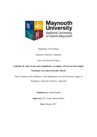 Department of Psychology
Maynooth University, Maynooth
Final Year Research Project
Exploring the effect of rule order manipulation on implicit self-esteem in the Implicit
Relational Assessment Procedure (IRAP)
Thesis Presented in Part Fulfilment of the Requirements for the BA Honours Degree in
Psychology, Maynooth University, Maynooth
Submitted by: Sarah Kenehan
Supervisor: Dr. Yvonne Barnes-Holmes
Date February 2015.
 