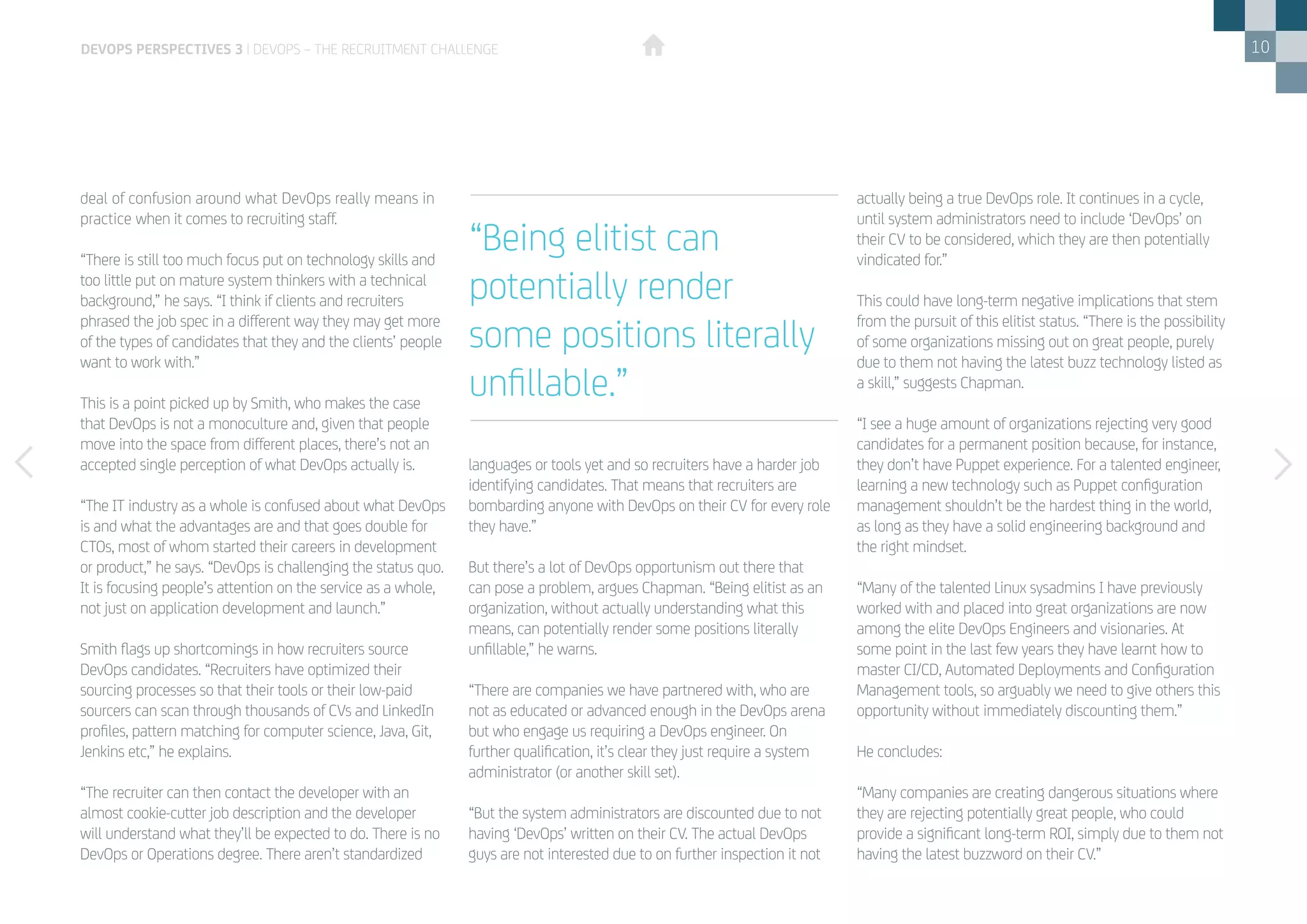 10
deal of confusion around what DevOps really means in
practice when it comes to recruiting staff.
“There is still too much focus put on technology skills and
too little put on mature system thinkers with a technical
background,” he says. “I think if clients and recruiters
phrased the job spec in a different way they may get more
of the types of candidates that they and the clients’ people
want to work with.”
This is a point picked up by Smith, who makes the case
that DevOps is not a monoculture and, given that people
move into the space from different places, there’s not an
accepted single perception of what DevOps actually is.
“The IT industry as a whole is confused about what DevOps
is and what the advantages are and that goes double for
CTOs, most of whom started their careers in development
or product,” he says. “DevOps is challenging the status quo.
It is focusing people’s attention on the service as a whole,
not just on application development and launch.”
Smith flags up shortcomings in how recruiters source
DevOps candidates. “Recruiters have optimized their
sourcing processes so that their tools or their low-paid
sourcers can scan through thousands of CVs and LinkedIn
profiles, pattern matching for computer science, Java, Git,
Jenkins etc,” he explains.
“The recruiter can then contact the developer with an
almost cookie-cutter job description and the developer
will understand what they’ll be expected to do. There is no
DevOps or Operations degree. There aren’t standardized
languages or tools yet and so recruiters have a harder job
identifying candidates. That means that recruiters are
bombarding anyone with DevOps on their CV for every role
they have.”
But there’s a lot of DevOps opportunism out there that
can pose a problem, argues Chapman. “Being elitist as an
organization, without actually understanding what this
means, can potentially render some positions literally
unfillable,” he warns.
“There are companies we have partnered with, who are
not as educated or advanced enough in the DevOps arena
but who engage us requiring a DevOps engineer. On
further qualification, it’s clear they just require a system
administrator (or another skill set).
“But the system administrators are discounted due to not
having ‘DevOps’ written on their CV. The actual DevOps
guys are not interested due to on further inspection it not
actually being a true DevOps role. It continues in a cycle,
until system administrators need to include ‘DevOps’ on
their CV to be considered, which they are then potentially
vindicated for.”
This could have long-term negative implications that stem
from the pursuit of this elitist status. “There is the possibility
of some organizations missing out on great people, purely
due to them not having the latest buzz technology listed as
a skill,” suggests Chapman.
“I see a huge amount of organizations rejecting very good
candidates for a permanent position because, for instance,
they don’t have Puppet experience. For a talented engineer,
learning a new technology such as Puppet configuration
management shouldn’t be the hardest thing in the world,
as long as they have a solid engineering background and
the right mindset.
“Many of the talented Linux sysadmins I have previously
worked with and placed into great organizations are now
among the elite DevOps Engineers and visionaries. At
some point in the last few years they have learnt how to
master CI/CD, Automated Deployments and Configuration
Management tools, so arguably we need to give others this
opportunity without immediately discounting them.”
He concludes:
“Many companies are creating dangerous situations where
they are rejecting potentially great people, who could
provide a significant long-term ROI, simply due to them not
having the latest buzzword on their CV.”
“Being elitist can
potentially render
some positions literally
unfillable.”
DEVOPS PERSPECTIVES 3 | DEVOPS – THE RECRUITMENT CHALLENGE
 