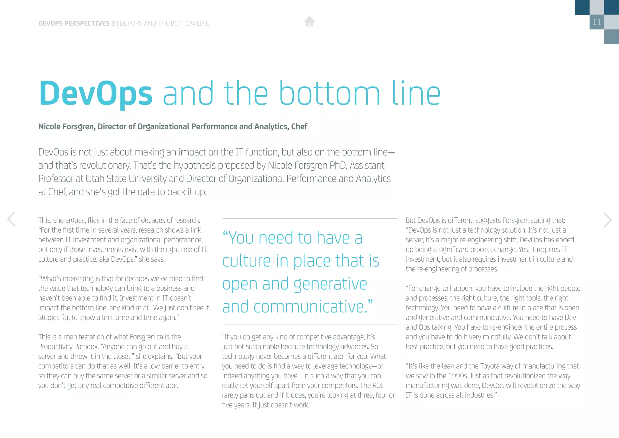 11
This, she argues, flies in the face of decades of research.
“For the first time in several years, research shows a link
between IT investment and organizational performance,
but only if those investments exist with the right mix of IT,
culture and practice, aka DevOps,” she says.
“What’s interesting is that for decades we’ve tried to find
the value that technology can bring to a business and
haven’t been able to find it. Investment in IT doesn’t
impact the bottom line, any kind at all. We just don’t see it.
Studies fail to show a link, time and time again.”
This is a manifestation of what Forsgren calls the
Productivity Paradox. “Anyone can go out and buy a
server and throw it in the closet,” she explains. “But your
competitors can do that as well. It’s a low barrier to entry,
so they can buy the same server or a similar server and so
you don’t get any real competitive differentiator.
“If you do get any kind of competitive advantage, it’s
just not sustainable because technology advances. So
technology never becomes a differentiator for you. What
you need to do is find a way to leverage technology—or
indeed anything you have—in such a way that you can
really set yourself apart from your competitors. The ROI
rarely pans out and if it does, you’re looking at three, four or
five years. It just doesn’t work.”
But DevOps is different, suggests Forsgren, stating that:
“DevOps is not just a technology solution. It’s not just a
server, it’s a major re-engineering shift. DevOps has ended
up being a significant process change. Yes, it requires IT
investment, but it also requires investment in culture and
the re-engineering of processes.
“For change to happen, you have to include the right people
and processes, the right culture, the right tools, the right
technology. You need to have a culture in place that is open
and generative and communicative. You need to have Dev
and Ops talking. You have to re-engineer the entire process
and you have to do it very mindfully. We don’t talk about
best practice, but you need to have good practices.
“It’s like the lean and the Toyota way of manufacturing that
we saw in the 1990s. Just as that revolutionized the way
manufacturing was done, DevOps will revolutionize the way
IT is done across all industries.”
DevOps is not just about making an impact on the IT function, but also on the bottom line—
and that’s revolutionary. That’s the hypothesis proposed by Nicole Forsgren PhD, Assistant
Professor at Utah State University and Director of Organizational Performance and Analytics
at Chef, and she’s got the data to back it up.
DevOps and the bottom line
Nicole Forsgren, Director of Organizational Performance and Analytics, Chef
“You need to have a
culture in place that is
open and generative
and communicative.”
DEVOPS PERSPECTIVES 3 | DEVOPS AND THE BOTTOM LINE
 