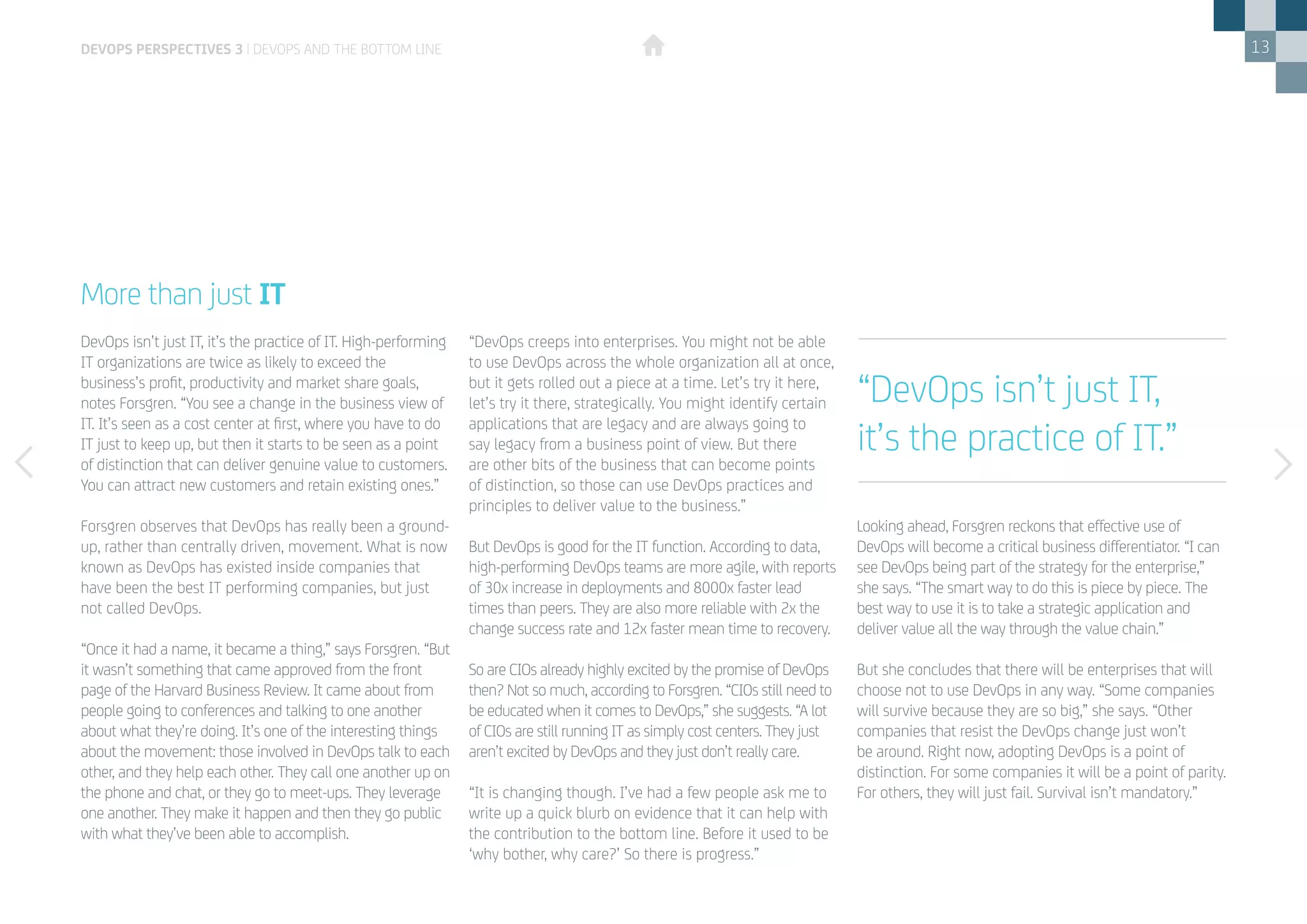 13
DevOps isn’t just IT, it’s the practice of IT. High-performing
IT organizations are twice as likely to exceed the
business’s profit, productivity and market share goals,
notes Forsgren. “You see a change in the business view of
IT. It’s seen as a cost center at first, where you have to do
IT just to keep up, but then it starts to be seen as a point
of distinction that can deliver genuine value to customers.
You can attract new customers and retain existing ones.”
Forsgren observes that DevOps has really been a ground-
up, rather than centrally driven, movement. What is now
known as DevOps has existed inside companies that
have been the best IT performing companies, but just
not called DevOps.
“Once it had a name, it became a thing,” says Forsgren. “But
it wasn’t something that came approved from the front
page of the Harvard Business Review. It came about from
people going to conferences and talking to one another
about what they’re doing. It’s one of the interesting things
about the movement: those involved in DevOps talk to each
other, and they help each other. They call one another up on
the phone and chat, or they go to meet-ups. They leverage
one another. They make it happen and then they go public
with what they’ve been able to accomplish.
More than just IT
“DevOps creeps into enterprises. You might not be able
to use DevOps across the whole organization all at once,
but it gets rolled out a piece at a time. Let’s try it here,
let’s try it there, strategically. You might identify certain
applications that are legacy and are always going to
say legacy from a business point of view. But there
are other bits of the business that can become points
of distinction, so those can use DevOps practices and
principles to deliver value to the business.”
But DevOps is good for the IT function. According to data,
high-performing DevOps teams are more agile, with reports
of 30x increase in deployments and 8000x faster lead
times than peers. They are also more reliable with 2x the
change success rate and 12x faster mean time to recovery.
So are CIOs already highly excited by the promise of DevOps
then? Not so much, according to Forsgren. “CIOs still need to
be educated when it comes to DevOps,” she suggests. “A lot
of CIOs are still running IT as simply cost centers. They just
aren’t excited by DevOps and they just don’t really care.
“It is changing though. I’ve had a few people ask me to
write up a quick blurb on evidence that it can help with
the contribution to the bottom line. Before it used to be
‘why bother, why care?’ So there is progress.”
Looking ahead, Forsgren reckons that effective use of
DevOps will become a critical business differentiator. “I can
see DevOps being part of the strategy for the enterprise,”
she says. “The smart way to do this is piece by piece. The
best way to use it is to take a strategic application and
deliver value all the way through the value chain.”
But she concludes that there will be enterprises that will
choose not to use DevOps in any way. “Some companies
will survive because they are so big,” she says. “Other
companies that resist the DevOps change just won’t
be around. Right now, adopting DevOps is a point of
distinction. For some companies it will be a point of parity.
For others, they will just fail. Survival isn’t mandatory.”
DEVOPS PERSPECTIVES 3 | DEVOPS AND THE BOTTOM LINE
“DevOps isn’t just IT,
it’s the practice of IT.”
 