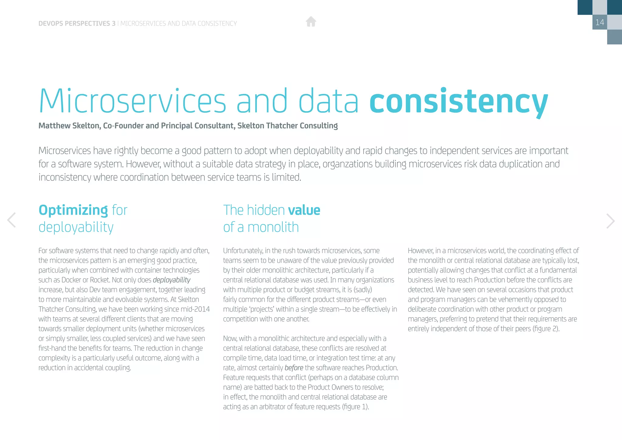 14
Microservices have rightly become a good pattern to adopt when deployability and rapid changes to independent services are important
for a software system. However, without a suitable data strategy in place, organzations building microservices risk data duplication and
inconsistency where coordination between service teams is limited.
Microservices and data consistencyMatthew Skelton, Co-Founder and Principal Consultant, Skelton Thatcher Consulting
For software systems that need to change rapidly and often,
the microservices pattern is an emerging good practice,
particularly when combined with container technologies
such as Docker or Rocket. Not only does deployability
increase, but also Dev team engagement, together leading
to more maintainable and evolvable systems. At Skelton
Thatcher Consulting, we have been working since mid-2014
with teams at several different clients that are moving
towards smaller deployment units (whether microservices
or simply smaller, less coupled services) and we have seen
first-hand the benefits for teams. The reduction in change
complexity is a particularly useful outcome, along with a
reduction in accidental coupling.
Unfortunately, in the rush towards microservices, some
teams seem to be unaware of the value previously provided
by their older monolithic architecture, particularly if a
central relational database was used. In many organizations
with multiple product or budget streams, it is (sadly)
fairly common for the different product streams—or even
multiple ‘projects’ within a single stream­­­­­—to be effectively in
competition with one another.
Now, with a monolithic architecture and especially with a
central relational database, these conflicts are resolved at
compile time, data load time, or integration test time: at any
rate, almost certainly before the software reaches Production.
Feature requests that conflict (perhaps on a database column
name) are batted back to the Product Owners to resolve;
in effect, the monolith and central relational database are
acting as an arbitrator of feature requests (figure 1).
However, in a microservices world, the coordinating effect of
the monolith or central relational database are typically lost,
potentially allowing changes that conflict at a fundamental
business level to reach Production before the conflicts are
detected. We have seen on several occasions that product
and program managers can be vehemently opposed to
deliberate coordination with other product or program
managers, preferring to pretend that their requirements are
entirely independent of those of their peers (figure 2).
DEVOPS PERSPECTIVES 3 | MICROSERVICES AND DATA CONSISTENCY
The hidden value
of a monolith
Optimizing for 	
deployability
 