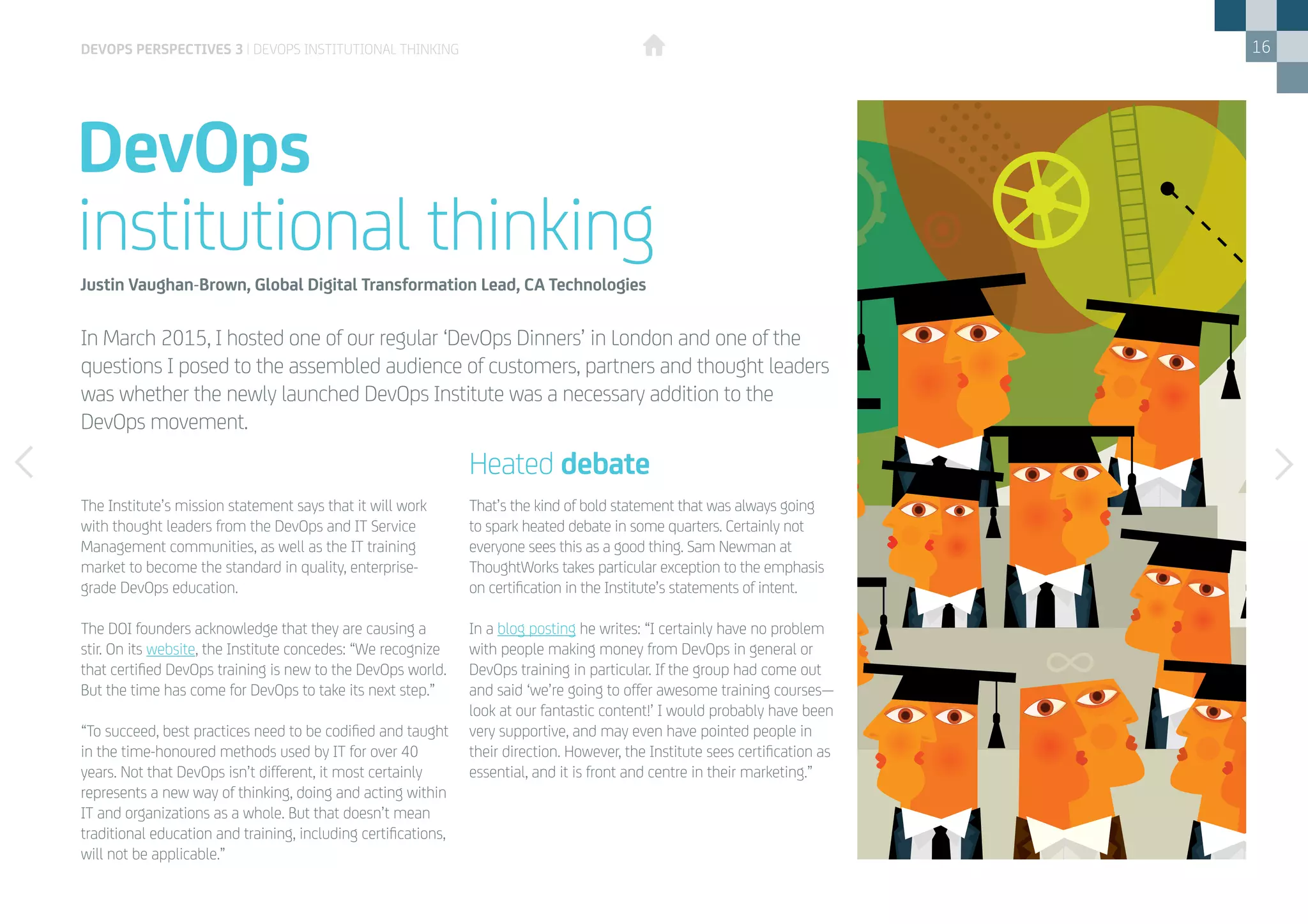16
DevOps
institutional thinking
DEVOPS PERSPECTIVES 3 | DEVOPS INSTITUTIONAL THINKING
The Institute’s mission statement says that it will work
with thought leaders from the DevOps and IT Service
Management communities, as well as the IT training
market to become the standard in quality, enterprise-
grade DevOps education.
The DOI founders acknowledge that they are causing a
stir. On its website, the Institute concedes: “We recognize
that certified DevOps training is new to the DevOps world.
But the time has come for DevOps to take its next step.”
“To succeed, best practices need to be codified and taught
in the time-honoured methods used by IT for over 40
years. Not that DevOps isn’t different, it most certainly
represents a new way of thinking, doing and acting within
IT and organizations as a whole. But that doesn’t mean
traditional education and training, including certifications,
will not be applicable.”
Justin Vaughan-Brown, Global Digital Transformation Lead, CA Technologies
That’s the kind of bold statement that was always going
to spark heated debate in some quarters. Certainly not
everyone sees this as a good thing. Sam Newman at
ThoughtWorks takes particular exception to the emphasis
on certification in the Institute’s statements of intent.
In a blog posting he writes: “I certainly have no problem
with people making money from DevOps in general or
DevOps training in particular. If the group had come out
and said ‘we’re going to offer awesome training courses­­—
look at our fantastic content!’ I would probably have been
very supportive, and may even have pointed people in
their direction. However, the Institute sees certification as
essential, and it is front and centre in their marketing.”
Heated debate
In March 2015, I hosted one of our regular ‘DevOps Dinners’ in London and one of the
questions I posed to the assembled audience of customers, partners and thought leaders
was whether the newly launched DevOps Institute was a necessary addition to the
DevOps movement.
 