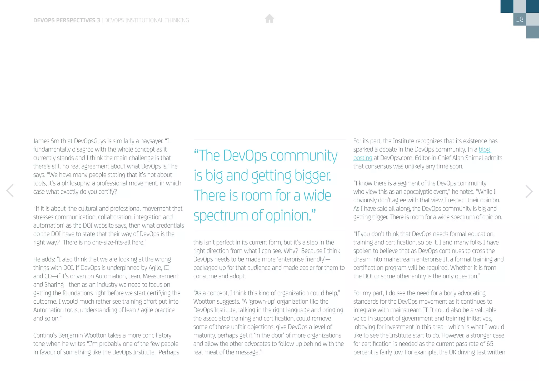 18
James Smith at DevOpsGuys is similarly a naysayer. “I
fundamentally disagree with the whole concept as it
currently stands and I think the main challenge is that
there’s still no real agreement about what DevOps is,” he
says. “We have many people stating that it’s not about
tools, it’s a philosophy, a professional movement, in which
case what exactly do you certify?
“If it is about ‘the cultural and professional movement that
stresses communication, collaboration, integration and
automation’ as the DOI website says, then what credentials
do the DOI have to state that their way of DevOps is the
right way? There is no one-size-fits-all here.”
He adds: “I also think that we are looking at the wrong
things with DOI. If DevOps is underpinned by Agile, CI
and CD—if it’s driven on Automation, Lean, Measurement
and Sharing—then as an industry we need to focus on
getting the foundations right before we start certifying the
outcome. I would much rather see training effort put into
Automation tools, understanding of lean / agile practice
and so on.”
Contino’s Benjamin Wootton takes a more conciliatory
tone when he writes “I’m probably one of the few people
in favour of something like the DevOps Institute. Perhaps
this isn’t perfect in its current form, but it’s a step in the
right direction from what I can see. Why? Because I think
DevOps needs to be made more ‘enterprise friendly’­—
packaged up for that audience and made easier for them to
consume and adopt.
“As a concept, I think this kind of organization could help,”
Wootton suggests. “A ‘grown-up’ organization like the
DevOps Institute, talking in the right language and bringing
the associated training and certification, could remove
some of those unfair objections, give DevOps a level of
maturity, perhaps get it ‘in the door’ of more organizations
and allow the other advocates to follow up behind with the
real meat of the message.”
For its part, the Institute recognizes that its existence has
sparked a debate in the DevOps community. In a blog
posting at DevOps.com, Editor-in-Chief Alan Shimel admits
that consensus was unlikely any time soon.
“I know there is a segment of the DevOps community
who view this as an apocalyptic event,” he notes. “While I
obviously don’t agree with that view, I respect their opinion.
As I have said all along, the DevOps community is big and
getting bigger. There is room for a wide spectrum of opinion.
“If you don’t think that DevOps needs formal education,
training and certification, so be it. I and many folks I have
spoken to believe that as DevOps continues to cross the
chasm into mainstream enterprise IT, a formal training and
certification program will be required. Whether it is from
the DOI or some other entity is the only question.”
For my part, I do see the need for a body advocating
standards for the DevOps movement as it continues to
integrate with mainstream IT. It could also be a valuable
voice in support of government and training initiatives,
lobbying for investment in this area—which is what I would
like to see the Institute start to do. However, a stronger case
for certification is needed as the current pass rate of 65
percent is fairly low. For example, the UK driving test written
“The DevOps community
is big and getting bigger.
There is room for a wide
spectrum of opinion.”
DEVOPS PERSPECTIVES 3 | DEVOPS INSTITUTIONAL THINKING
 